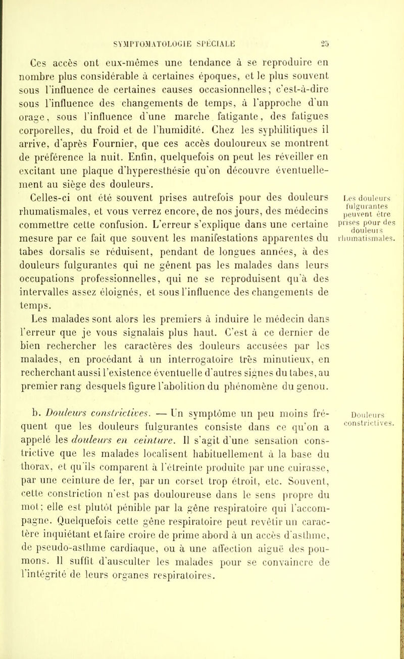 Ces accès ont eux-mêmes une tendance à se reproduire en nombre plus considérable à certaines époques, et le plus souvent sous l'influence de certaines causes occasionnelles; c'est-à-dire sous l'influence des changements de temps, à l'approche d'un orage, sous l'influence d'une marche fatigante, des fatigues corporelles, du froid et de l'humidité. Chez les syphilitiques il arrive, d'après Fournier, que ces accès douloureux se montrent de préférence la nuit. Enfin, quelquefois on peut les réveiller en excitant une plaque d'hyperesthésie qu'on découvre éventuelle- ment au siège des douleurs. Celles-ci ont été souvent prises autrefois pour des douleurs douiours rhumatismales, et vous verrez encore, de nos jours, des médecins ,|eùvpnié^re commettre celte confusion. L'erreur s'explique dans une certaine pnsos pour (ies ^ ^ _ douleuis mesure par ce fait que souvent les manifestations apparentes du iiiumatismuies. tabès dorsalis se réduisent, pendant de longues années, à des douleurs fulgurantes qui ne gênent pas les malades dans leurs occupations professionnelles, qui ne se reproduisent qu'à des intervalles assez éloignés, et sous l'influence des changements de temps. Les malades sont alors les premiers à induire le médecin dans l'erreur que je vous signalais plus haut. C'est à ce dernier de bien rechercher les caractères des douleurs accusées par les malades, en procédant à un interrogatoire très minutieux, en recherchant aussi l'existence éventuelle d'autres signes du tabès, au premier rang desquels figure l'abolition du phénomène du genou. b. Douleurs comlrictives. — Un symptôme im peu moins fré- Douleurs quent que les douleurs fulgurantes consiste dans ce qu'on a '^onstncuv* appelé les douleurs en ceinture. II s'agit d'une sensation cons- trictive que les malades localisent habituellement à la base du thorax, et qu'ils comparent à l'étreinte produite par une cuirasse, par une ceinture de fer, par un corset trop étroit, etc. Souvent, cette constriclion n'est pas douloureuse dans le sens propre du mol; elle est plutôt pénible par la gêne respiratoire qui l'accom- pagne. Quelquefois cette gêne respiratoire peut revèlir un carac- tère inquiétant et faire croire de prime abord à un accès d'asthme, de pseudo-asthme cardiaque, ou à une alTeclion aiguë des pou- mons. 11 suffit d'ausculter les malades pour se convaincre de l'intégritc de leurs organes respiratoires.