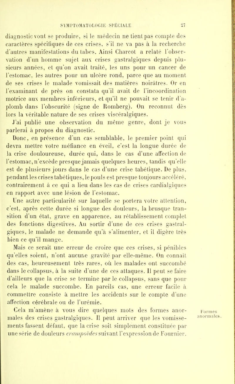 diagnostic vont se produire, si le médecin ne tient pas compte des caractères spécifiques de ces crises, s'il ne va pas à la recherche d'autres manifestations du labes. Ainsi Charcot a relaté l'obser- valion d'un homme sujet aux crises gastralgiques depuis plu- sieurs années, et qu'on avait traité, les uns pour un cancer de l'estomac, les autres pour un ulcère rond, parce que au moment de ses crises le malade vomissait des matières noirâtres. Or en l'examinant de près on constata qu'il avait de l'incoordination motrice aux membres inférieurs, et qu'il ne pouvait se tenir d'a- plomb dans l'obscurité (signe de Romberg). On reconnut dès lors la véritable nature de ses crises viscéralgiques. J'ai publié une observation du même genre, dont je vous parlerai à propos du diagnostic. Donc, en présence d'un cas semblable, le premier point qui devra mettre votre méfiance en éveil, c'est la longue durée de la crise douloureuse, durée qui, dans le cas d'une affection de l'estomac, n'excède presque jamais quelques heures, tandis qu'elle est de plusieurs jours dans le cas d'une crise tabétique. De plus, pendant les crises tabétiques, le pouls est presque toujours accéléré, contrairement à ce qui a lieu dans les cas de crises cardialgiques en l'apport avec une lésion de l'estomac. Une autre particularité sur laquelle se portera votre attention, c'est, après cette durée si longue des douleurs, la brusque tran- sition d'un état, grave en apparence, au rétablissement complet des fonctions digestives. Au sortir d'une de ces crises gastral- giques, le malade ne demande qu'à s'alimenter, et il digère très bien ce qu'il mange. Mais ce serait une erreur de croire que ces crises, si pénibles qu'elles soient, n'ont aucune gravité par elle-même. On connaît des cas, heureusement très rares, oii les malades ont succombé dans le collapsus, à la suite d'une de ces attaques. Il peut se faire d'ailleurs que la crise se termine par le collapsus, sans que pour cela le malade succombe. En pareils cas, une erreur facile à commettre consiste à mettre les accidents sur le compte d'une affection cérébrale ou de l'urémie. Cela m'amène à vous dire quelques mots des formes anor- Formes maies des crises gastralgiques. 11 peut arriver que les vomisse- anormale ments fassent défaut, que la crise soit simplement constituée par une série de douleurs crampoïdes snivant l'expression de Fournier.