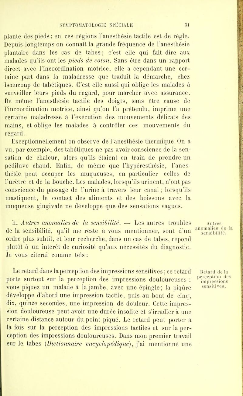 plante des pieds ; en ces régions l'anesthésie tactile est de règle. Depuis longtemps on connaît la grande fréquence de l'anesthésie plantaire dans les cas de tabès ; c'est elle qui fait dire aux malades qu'ils ont les pieds de coton. Sans être dans un rapport direct avec l'incoordination motrice, elle a cependant une cer- taine part dans la maladresse que traduit la démarche, chez beaucoup de tabétiques. C'est elle aussi qui oblige les malades à surveiller leurs pieds du regard, pour marcher avec assurance. De môme l'anesthésie tactile des doigts, sans être cause de l'incoordination motrice, ainsi qu'on Ta prétendu, imprime une certaine maladresse à l'exécution des mouvements délicats des mains, et oblige les malades à contrôler ces mouvements du regard. Exceptionnellement on observe de l'anesthésie thermique. On a vu, par exemple, des tabétiques ne pas avoir conscience de la sen- sation de chaleur, alors qu'ils étaient en train de prendre un pédiluve chaud. Enfin, de même que l'hypéresthésie, l'anes- thésie peut occuper les muqueuses, en particulier celles de l'urètre et de la bouche. Les malades, lorsqu'ils urinent, n'ont pas conscience du passage de l'urine à travers leur canal ; lorsqu'ils mastiquent, le contact des aliments et des boissons avec la muqueuse gingivale ne développe que des sensations vagues. h. Autres anomalies de la sensibilité. — Les autres troubles Autres de la sensibilité, qu'il me reste à vous mentionner, sont d'un ^sens'i'bUit ordre plus subtil, et leur recherche, dans un cas de tabès, répond plutôt à un intérêt de curiosité qu'aux nécessités du diagnostic, .le vous citerai comme tels : Le retard dans la perception des impressions sensitives ; ce retard iieiani de la porte surtout sur la perception des impressions douloureuses : 'impressions vous piquez un malade à la jambe, avec une épingle; la piqûre sensitives. développe d'abord une impression tactile, puis au bout de cinq, dix, quinze secondes, une impression de douleur. Cette impres- sion douloureuse peut avoir une durée insolite et s'irradier à une certaine distance autour du point piqué. Le retard peut porter à la fois sur la perception des impressions tactiles et sur la per- ception des impressions douloureuses. Dans mon premier travail sur le tabès {Dictionnaire encyclopédique)., j'ai mentionné une