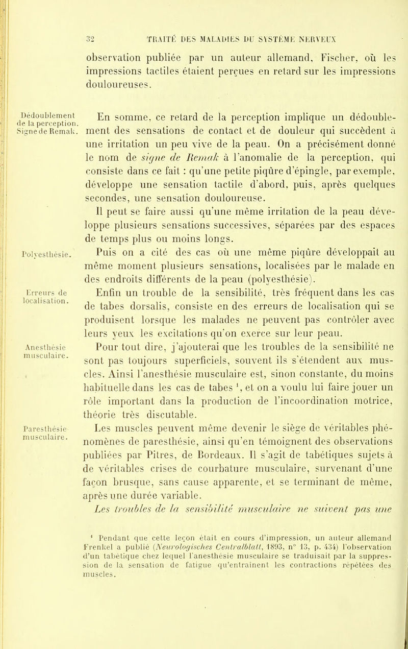 observation publiée par un auteur allemand, Fischer, oîi les impressions tactiles étaient perçues en retard sur les impressions douloureuses. Dédoublement somme, ce retard de la perception implique un dédouble- de la perception. . ^ si^nedeRemaU. ment des sensations de contact et de douleur qui succèdent à une irritation un peu vive de la peau. On a précisément donné le nom de sif/ne de Rcmak à l'anomalie de la perception, qui consiste dans ce fait : qu'une petite piqûre d'épingle, par exemple, développe une sensation tactile d'abord, puis, après quelques secondes, une sensation douloureuse. Il peut se faire aussi qu'une même irritation de la peau déve- loppe plusieurs sensations successives, séparées par des espaces de temps plus ou moins longs, l'oivesihésie. Puis OU a cité des cas oîi une même piqûre développait au même moment plusieurs sensations, localisées par le malade en des endroits différents de la peau (polyeslhésie). Erreurs de Enfin un troublc de la sensibilité, très fréquent dans les cas a Isa ion. tabes dorsalis, consiste en des erreurs de localisation qui se produisent lorsque les malades ne peuvent pas contrôler avec leurs yeux les excitations qu'on exerce sur leur peau. Anesthésie Pour tout dire, j'ajouterai que les troubles de la sensibilité ne sont pas toujours superficiels, souvent ils s'étendent aux mus- cles. Ainsi l'anesthésie musculaire est, sinon constante, du moins habituelle dans les cas de tabes et on a voulu lui faire jouer un rôle important dans la production de l'incoordination motrice, théorie très discutable, raresihésie Les muscles peuvent même devenir le siège de véritables phé- nomènes de paresthésie, ainsi qu'en témoignent des observations publiées par Pitres, de Bordeaux. Il s'agit de tabéliques sujets à de véritables crises de courbature musculaire, survenant d'une façon brusque, sans cause apparente, et se terminant de même, après une durée variable. Les troubles de la sensibilité musculaire ne suivent pas une musculaire. musculaire. ' Pendant que cette leçon était en cours d'impression, un auteur allemand Frenkel a publié {Neurologisclies Cenlralblall, 1893, n 13, p. 434) l'observation d'un tabétique chez lequel l'anesthésie musculaire se traduisait par la suppres- sion de la sensation de fatigue qu'entraînent les contractions répétées des muscles.