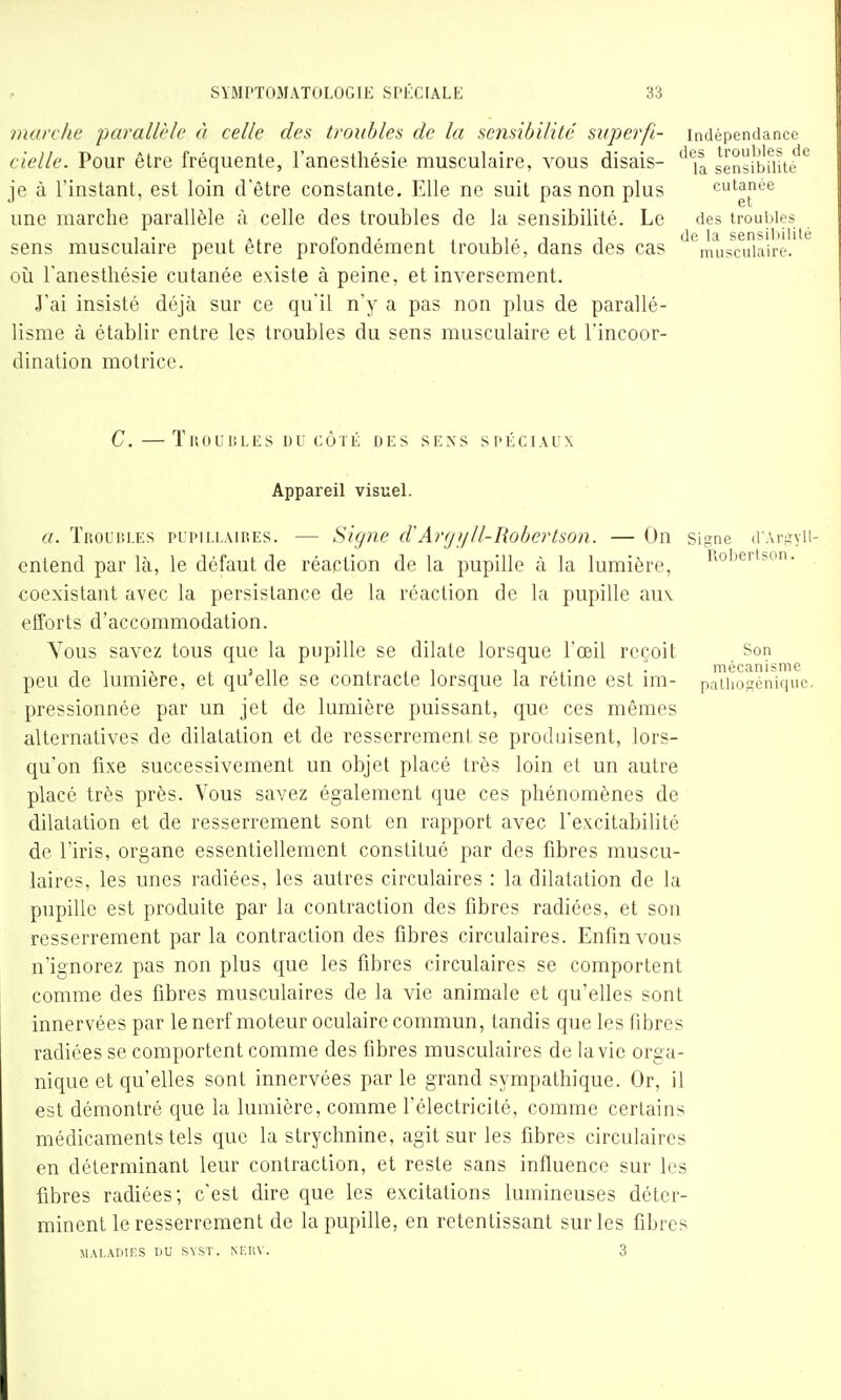 marche parallrle à celle des troubles de la sensibilité superfi- indépendance cielle. Pour être fréquente, l'aneslhésie musculaire, vous disais- '''j^ sensltlmtè je à l'instant, est loin d'être constante. Elle ne suit pas non plus cutanée une marche parallèle à celle des troubles de la sensibilité. Le des troubles sens musculaire peut être profondément troublé, dans des cas '^'^musoîiaii'ê.' où Tanesthésie cutanée existe à peine, et inversement. J'ai insisté déjà sur ce qu'il n'y a pas non plus de parallé- lisme à établir entre les troubles du sens musculaire et l'incoor- dination motrice. C. — TllOUliLES DU CÔTÉ DES SENS SPÉCIAUX Appareil visuel. a. Troubles pupillaires. — Signe d'Avfjyll-Robertson. — On signe d'Ariiyii- cnlend par là, le défaut de réaction de la pupille à la lumière, iiobertson. coexistant avec la persistance de la réaction de la pupille auv efforts d'accommodation. Yous savez tous que la pupille se dilate lorsque l'œil reçoit Son peu de lumière, et qu'elle se contracte lorsque la rétine est im- p^oséniquc. pressionnée par un jet de lumière puissant, que ces mêmes alternatives de dilatation et de resserrement se produisent, lors- qu'on fixe successivement un objet placé très loin et un autre placé très près. Vous savez également que ces phénomènes de dilatation et de resserrement sont en rapport avec l'excitabilité de l'iris, organe essentiellement constitué par des fibres muscu- laires, les unes radiées, les autres circulaires : la dilatation de la pupille est produite par la contraction des fibres radiées, et son resserrement par la contraction des fibres circulaires. Enfin vous n'ignorez pas non plus que les fibres circulaires se comportent comme des fibres musculaires de la vie animale et qu'elles sont innervées par lenerf moteur oculaire commun, tandis que les fibres radiées se comportent comme des fibres musculaires de la vie orga- nique et qu'elles sont innervées par le grand sympathique. Or, il est démontré que la lumière, comme l'électricité, comme certains médicaments tels que la strychnine, agit sur les fibres circulaires en déterminant leur contraction, et reste sans influence sur les fibres radiées; c'est dire que les excitations lumineuses déter- minent le resserrement de la pupille, en retentissant sur les fibres MALADIFS DU SVST. M-.Ii\ . 3