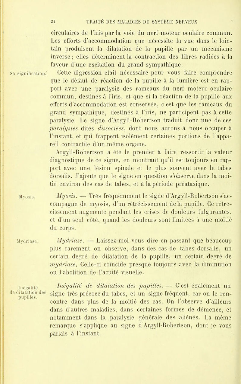 circulaires de l'iris par la voie du nerf moteur oculaire commun. Les efforts d'accommodation que nécessite la vue dans le loin- tain produisent la dilatation de la pupille par un mécanisme inverse ; elles déterminent la contraction des fibres radiées à la faveur d'une excitation du grand sympathique. Sa signification.' Cette digression était nécessaire pour vous faire comprendre que le défaut de réaction de la pupille à la lumière est en rap- port avec une paralysie des rameaux du nerf moteur oculaire commun, destinés à l'iris, et que si la réaction de la pupille aux efforts d'accommodation est conservée, c'est que les rameaux du grand sympathique, destinés à l'iris, ne participent pas à cette paralysie. Le signe d'Argyll-Robertson traduit donc une de ces -paralysies dites dissociées^ dont nous aurons à nous occuper à l'instant, et qui frappent isolément certaines portions de l'appa- reil contractile d'un même organe. Argyll-Robertson a été le premier à faire ressortir la valeur diagnostique de ce signe, en montrant qu'il est toujours en rap- port avec une lésion spinale et le plus souvent avec le tabès dorsalis. J'ajoute que le signe en question s'observe dans la moi- tié environ des cas de tabès, et à la période préataxique. Myosis. Myosis. — Très fréquemment le signe d'Argyll-Robertson s'ac- compagne de myosis, d'un rétrécissement delà pupille. Ce rétré- cissement augmente pendant les crises de douleurs fulgurantes, et d'un seul côté, quand les douleurs sont limitées à une moitié du corps. Mydriase. Mydriase. — Laissez-moi vous dire en passant que beaucoup plus rarement on observe, dans des cas de tabès dorsalis, un certain degré de dilatation de la pupille, un certain degré de mydriase. Celle-ci coïncide presque toujours avec la diminution ou l'abolition de l'acuité visuelle. Inéaiité Inégalité de dilatation des pupilles. — C'est également un ''pupUies signe très précoce du tabès, et un signe fréquent, car on le ren- contre dans plus de la moitié des cas. On l'observe d'ailleurs dans d'autres maladies, dans certaines formes de démence, et notamment dans la paralysie générale des aliénés. La même remarque s'applique au signe d'Argyll-Robertson, dont je vous parlais à l'instant.