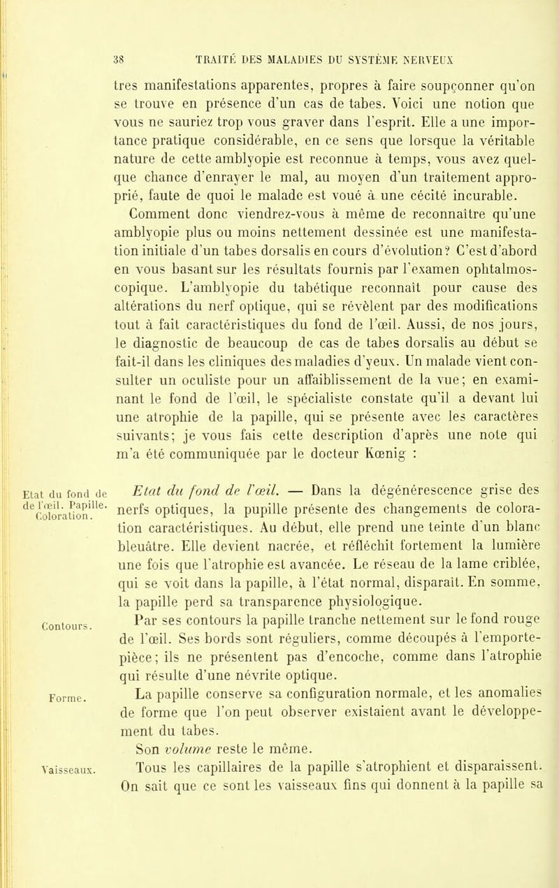 très manifestations apparentes, propres à faire soupçonner qu'on se trouve en présence d'un cas de tabès. Voici une notion que vous ne sauriez trop vous graver dans l'esprit. Elle a une impor- tance pratique considérable, en ce sens que lorsque la véritable nature de cette amblyopie est reconnue à temps, vous avez quel- que chance d'enrayer le mal, au moyen d'un traitement appro- prié, faute de quoi le malade est voué à une cécité incurable. Comment donc viendrez-vous à même de reconnaître qu'une amblyopie plus ou moins nettement dessinée est une manifesta- tion initiale d'un tabès dorsalis en cours d'évolution? C'est d'abord en vous basant sur les résultats fournis par l'examen ophtalmos- copique. L'amblyopie du tabétique reconnaît pour cause des altérations du nerf optique, qui se révèlent par des modifications tout à fait caractéristiques du fond de l'œil. Aussi, de nos jours, le diagnostic de beaucoup de cas de tabès dorsalis au début se fait-il dans les cliniques des maladies d'yeux. Un malade vient con- sulter un oculiste pour un affaiblissement de la vue; en exami- nant le fond de l'œil, le spécialiste constate qu'il a devant lui une atrophie de la papille, qui se présente avec les caractères suivants; je vous fais cette description d'après une note qui m'a été communiquée par le docteur Kœnig : Etal du fond de Etat du fond dc VœU. — Dans la dégénérescence grise des ^^Ccdoraiion^^^^^ optiques, la pupille présente des changements de colora- tion caractéristiques. Au début, elle prend une teinte d'un blanc bleuâtre. Elle devient nacrée, et réfléchit fortement la lumière une fois que l'atrophie est avancée. Le réseau de la lame criblée, qui se voit dans la papille, à l'état normal, disparaît. En somme, la papille perd sa transparence physiologique. Par ses contours la papille tranche nettement sur le fond rouge de l'œil. Ses bords sont réguliers, comme découpés à l'emporte- pièce; ils ne présentent pas d'encoche, comme dans l'atrophie qui résulte d'une névrite optique. Forme. La papille conserve sa conGguration normale, et les anomalies de forme que l'on peut observer existaient avant le développe- ment du tabès. Son volume reste le même. Vaisseaux. Tous les capillaires de la papille s'atrophient et disparaissent. On sait que ce sont les vaisseaux fins qui donnent à la papille sa Contours.