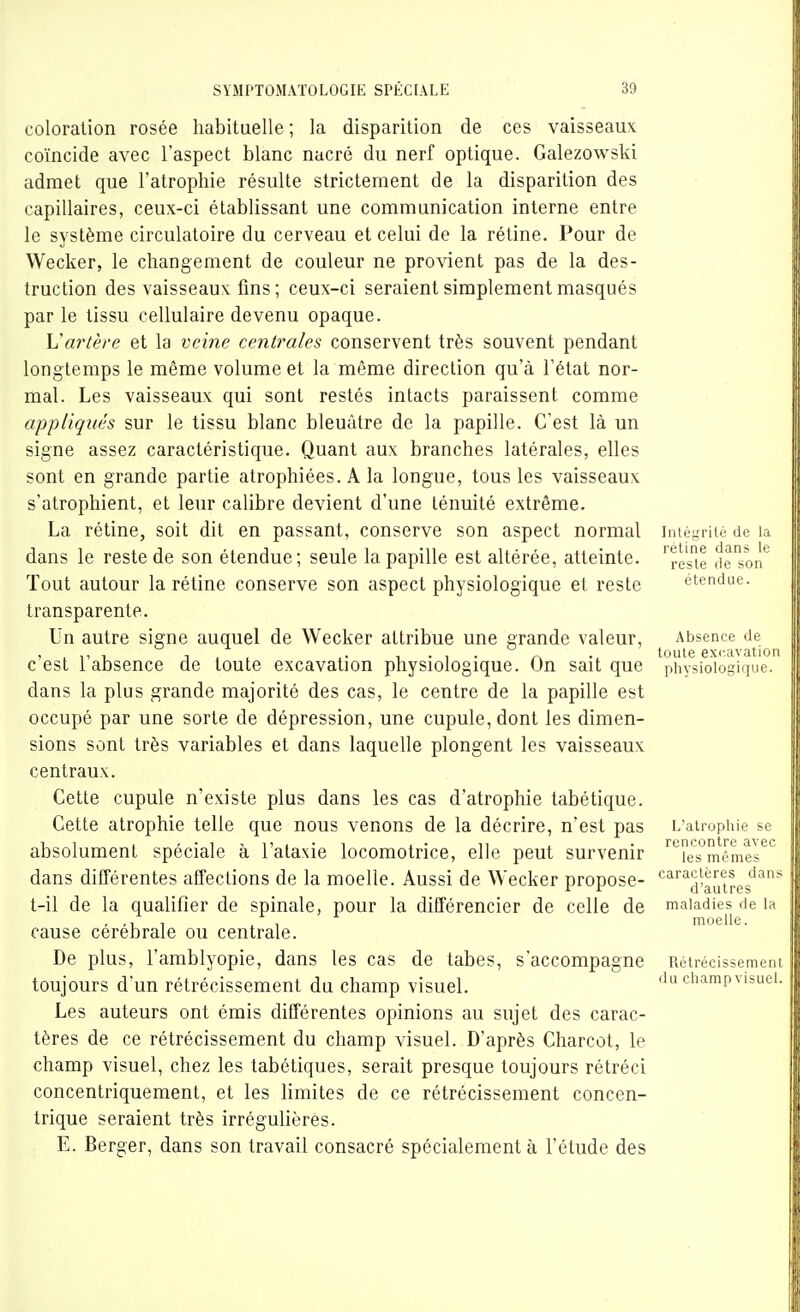 coloration rosée habituelle ; la disparition de ces vaisseaux coïncide avec l'aspect blanc nacré du nerf optique. Galezowski admet que l'atrophie résulte strictement de la disparition des capillaires, ceux-ci établissant une communication interne entre le système circulatoire du cerveau et celui de la rétine. Pour de Wecker, le changement de couleur ne provient pas de la des- truction des vaisseaux fins ; ceux-ci seraient simplement masqués par le tissu cellulaire devenu opaque. Vartère et la veine centrales conservent très souvent pendant longtemps le même volume et la même direction qu'à l'état nor- mal. Les vaisseaux qui sont restés intacts paraissent comme appliqués sur le tissu blanc bleuâtre de la papille. C'est là un signe assez caractéristique. Quant aux branches latérales, elles sont en grande partie atrophiées. A la longue, tous les vaisseaux s'atrophient, et leur calibre devient d'une ténuité extrême. La rétine, soit dit en passant, conserve son aspect normal intégrité de la dans le reste de son étendue; seule la papille est altérée, atteinte, '^este de^son*^ Tout autour la rétine conserve son aspect physiologique et reste étendue, transparente. Un autre signe auquel de Wecker attribue une grande valeur. Absence de c'est l'absence de toute excavation physiologique. On sait que physiologique, dans la plus grande majorité des cas, le centre de la papille est occupé par une sorte de dépression, une cupule, dont les dimen- sions sont très variables et dans laquelle plongent les vaisseaux centraux. Cette cupule n'existe plus dans les cas d'atrophie tabétique. Cette atrophie telle que nous venons de la décrire, n'est pas L'atrophie se absolument spéciale à l'ataxie locomotrice, elle peut survenir '^''es^mômes^^ dans différentes affections de la moelle. Aussi de Wecker propose- caractères dans t-il de la qualifier de spinale, pour la différencier de celle de maladies de la , 1 , , moelle. cause cérébrale ou centrale. De plus, l'amblyopie, dans les cas de tabès, s'accompagne Rétrécissement toujours d'un rétrécissement du champ visuel. du champ visuel. Les auteurs ont émis différentes opinions au sujet des carac- tères de ce rétrécissement du champ visuel. D'après Charcot, le champ visuel, chez les tabétiques, serait presque toujours rétréci concentriquement, et les limites de ce rétrécissement concen- trique seraient très irrégulièrès. E. Berger, dans son travail consacré spécialement à l'étude des