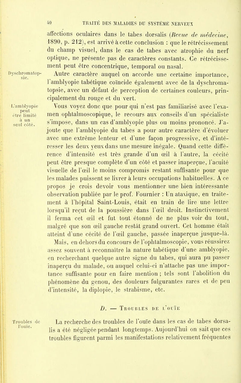a un seul côté. 40 TRAITÉ DES MALADIES DU SYSTÈME NERVEUX affections oculaires dans le tabès dorsalis {Reviie de médecine, 1890, p. 212), est arrivé à cette conclusion : que le rétrécissement du champ visuel, dans le cas de tabès avec atrophie du nerf optique, ne présente pas de caractères constants. Ce rétrécisse- ment peut être concentrique, temporal ou nasal. Dyschromatop- Autre caractère auquel on accorde une certaine importance, l'amblyopie tabétique coïncide également avec de la dyschroma- topsie, avec un défaut de perception de certaines couleurs, prin- cipalement du rouge et du vert, i/ambiyopie Vous voyez donc que pour qui n'est pas familiarisé avec l'exa- èire'îimiié nien ophtalmoscopique, le recours aux conseils d'un spécialiste s'impose, dans un cas d'amblyopie plus ou moins prononcé. J'a- joute que l'amblyopie du tabès a pour autre caractère, d'évoluer avec une extrême lenteur et d'une façon progressive, et d'inté- resser les deux yeux dans une mesure inégale. Quand cette diffé- rence d'intensité est très grande d'un œil à l'autre, la cécité peut être presque complète d'un côté et passer inaperçue, l'acuité visuelle de l'œil le moins compromis restant suffisante pour que les malades puissent se livrer à leurs occupations habituelles. A ce propos je crois devoir vous mentionner une bien intéressante observation publiée par le prof. Fournier : Un alaxique, en traite- ment à l'hôpital Saint-Louis, était en train de lire une lettre lorsqu'il reçut de la poussière dans l'œil droit. Instinctivement il ferma cet œil et fut tout étonné de ne plus voir du tout, malgré que son œil gauche restât grand ouvert. Cet homme était atteint d'une cécité de l'œil gauche, passée inaperçue jusque-là. Mais, en dehors du concours de l'oplitalmoscopie, vous réussirez assez souvent à reconnaître la nature tabétique d'une amblyopie, en recherchant quelque autre signe du tabès, qui aura pu passer inaperçu du malade, ou auquel celui-ci n'attache pas une impor- tance suffisante pour en faire mention ; tels sont l'abolition du phénomène du genou, des douleurs fulgurantes rares et de peu d'intensité, la diplopie, le strabisme, etc. D. — Troubles de l'ouïe Troubles de La recherche des troubles de l'ouïe dans les cas de tabès dorsa- lis a été négligée pendant longtemps. Aujourd'hui on sait que ces troubles figurent parmi les manifestations relativement fréquentes