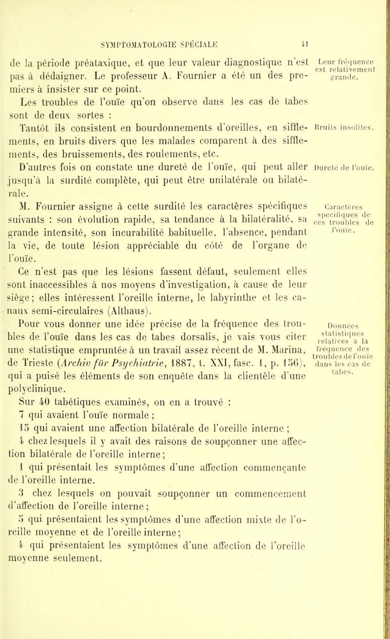 de la période préataxique, et que leur valeur diagnostique n'est J>cur fréMuen^cc pas à dédaigner. Le professeur A. Fournier a été un des pre- grande, miers à insister sur ce point. Les troubles de l'ouïe qu'on observe dans les cas de tabès sont de deux sortes : Tantôt ils consistent en bourdonnements d'oreilles, en siffle- Uruiu insolites, ments, en bruits divers que les malades comparent à des siffle- ments, des bruissements, des roulements, etc. D'autres fois on constate une dureté de l'ouïe, qui peut aller Dureié de l'ouïe, jusqu'à la surdité complète, qui peut être unilatérale ou bilaté- rale. M. Fournier assigne à cette surdité les caractères spécifiques Caractères suivants : son évolution rapide, sa tendance à la bilatéralité, sa .-es'^u'oubiel ^de grande intensité, son incurabilité babituelle, l'absence, pendant l'ouïc. la vie, de toute lésion appréciable du côté de l'organe de l'ouïe. Ce n'est pas que les lésions fassent défaut, seulement elles sont inaccessibles à nos moyens d'investigation, à cause de leur siège; elles intéressent l'oreille interne, le labyrinthe et les ca- naux semi-circulaires (Allhaus). Pour vous donner une idée précise de la fréquence des trou- uonnées bles de l'ouïe dans les cas de tabès dorsalis, je vais vous citer une statistique empruntée à un travail assez récent de M. Marina, ii équence des irri. / /• 1 ■ ■ ^iip troubles de I oiiie de Irieste {Arcinv fur Psychiatrie, 1887, t. a\I, lasc. 1, p. Job), dans les cas de qui a puisé les éléments de son enquête dans la clientèle d'une polyclinique. Sur 40 tabétiques examinés, on en a trouvé : 7 qui avaient l'ouïe normale ; 15 qui avaient une atTection bilatérale de l'oreille interne ; 4 chez lesquels il y avait des raisons de soupçonner une affec- tion bilatérale de l'oreille interne; 1 qui présentait les symptômes d'une affection commençante de l'oreille interne. 3 chez lesquels on pouvait soupçonner un commencement d'affection de l'oreille interne ; o qui présentaient les symptômes d'une affection mixte de l'o- reille moyenne et de l'oreille interne; 4 qui présentaient les symptômes d'une affection de l'oreille moyenne seulement.