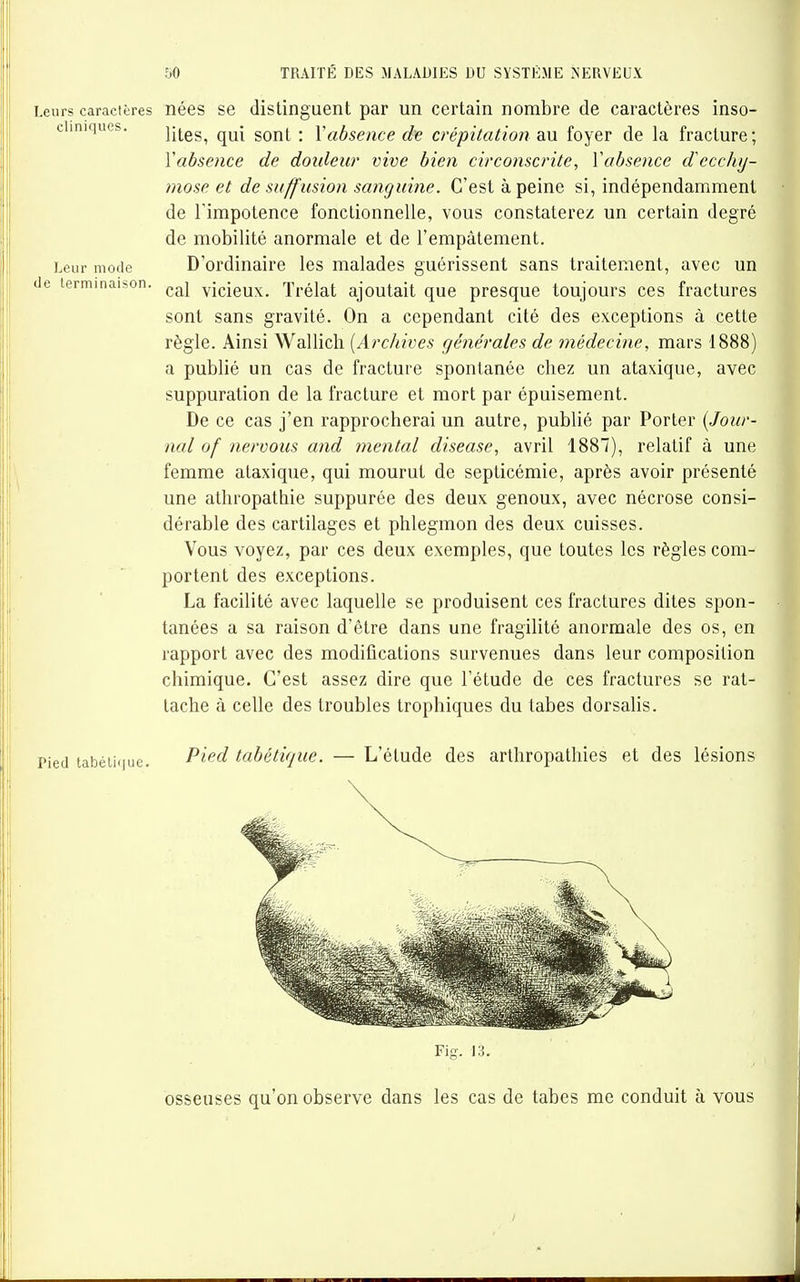 Leurs caractères nées se distinguent par un certain nombre de caractères inso- chniques. qui gont : Vabsence de crépitation an foyer de la fracture; Yabsence de douleur vive bien circonscrite, Vabsence decchij- mose et de suff usion sanguine. C'est à peine si, indépendamment de l'impotence fonctionnelle, vous constaterez un certain degré de mobilité anormale et de l'empâtement. Leur mode D'ordinaire les malades guérissent sans traitement, avec un de terminaison, ^^^y vicieux. Trélat ajoutait que presque toujours ces fractures sont sans gravité. On a cependant cité des exceptions à cette règle. Ainsi Wallich {Archives générales de médecine, mars 1888) a publié un cas de fracture spontanée chez un ataxique, avec suppuration de la fracture et mort par épuisement. De ce cas j'en rapprocherai un autre, publié par Porter {Jour- nal of nervous and mental disease, avril 1887), relatif à une femme ataxique, qui mourut de septicémie, après avoir présenté une athropathie suppurée des deux genoux, avec nécrose consi- dérable des cartilages et phlegmon des deux cuisses. Vous voyez, par ces deux exemples, que toutes les règles com- portent des exceptions. La facilité avec laquelle se produisent ces fractures dites spon- tanées a sa raison d'être dans une fragilité anormale des os, en rapport avec des modifications survenues dans leur composition chimique. C'est assez dire que l'étude de ces fractures se rat- tache à celle des troubles trophiques du tabès dorsalis. Pied tabéiiiiue. P^^^^ tabétique. — L'élude des arthropathies et des lésions Fis. 13. osseuses qu'on observe dans les cas de tabès me conduit à vous
