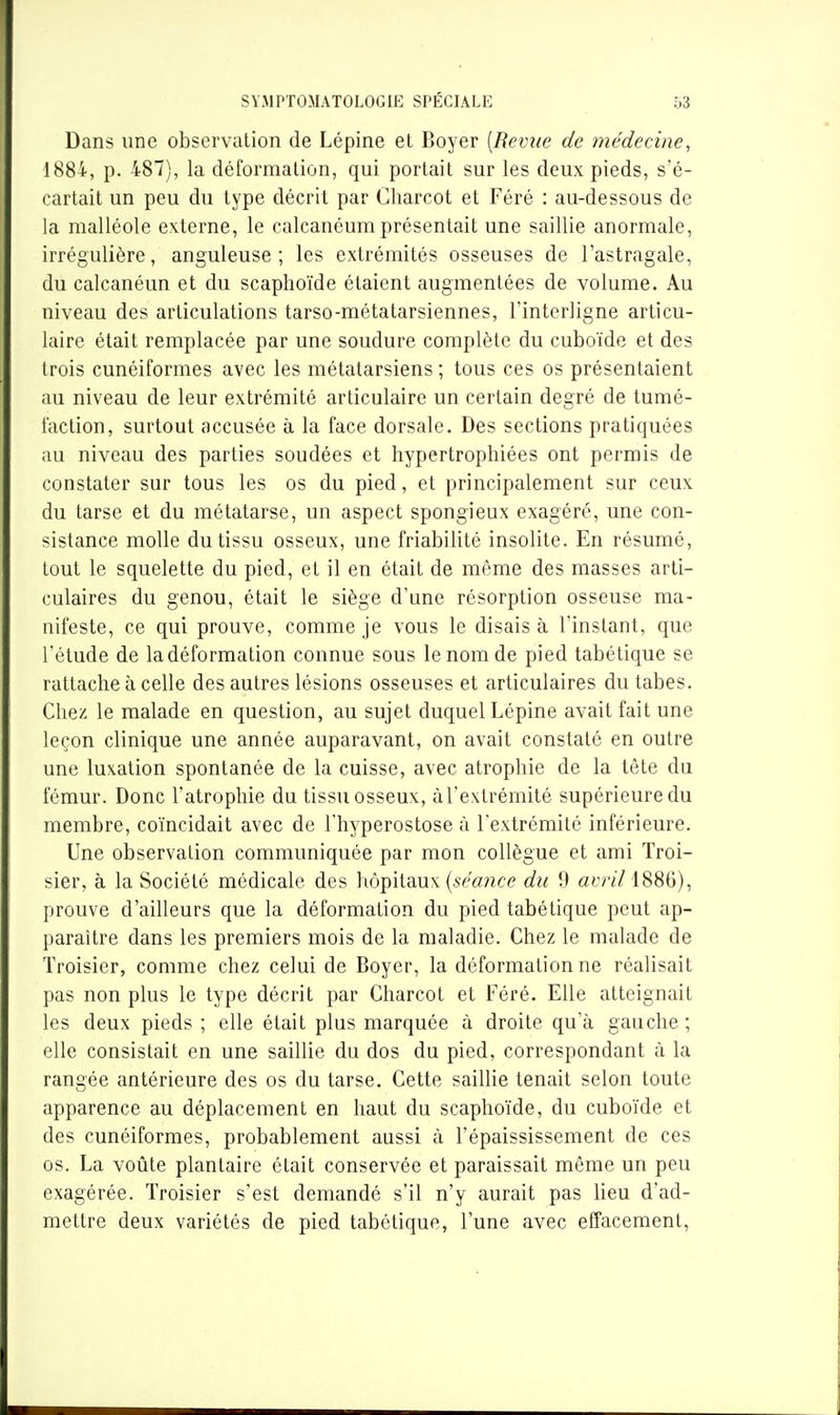 Dans une observation de Lépine et Boyer [Revue de médecine^ 1884, p. 487), la déformation, qui portait sur les deux pieds, s'é- cartait un peu du type décrit par Gharcot et Féré : au-dessous de la malléole externe, le calcanéum présentait une saillie anormale, irrégulière, anguleuse ; les extrémités osseuses de l'astragale, du calcanéun et du scaphoïde étaient augmentées de volume. Au niveau des articulations tarso-métatarsiennes, l'interligne articu- laire était remplacée par une soudure complète du cuboïde et des trois cunéiformes avec les métatarsiens ; tous ces os présentaient au niveau de leur extrémité articulaire un certain degré de tumé- faction, surtout accusée à la face dorsale. Des sections pratiquées au niveau des parties soudées et hypertrophiées ont permis de constater sur tous les os du pied, et principalement sur ceux du tarse et du métatarse, un aspect spongieux exagéré, une con- sistance molle du tissu osseux, une friabilité insolite. En résumé, tout le squelette du pied, et il en était de même des masses arti- culaires du genou, était le siège d'une résorption osseuse ma- nifeste, ce qui prouve, comme je vous le disais à l'instant, que l'étude de la déformation connue sous le nom de pied tabétique se rattache à celle des autres lésions osseuses et articulaires du tabès. Chez le malade en question, au sujet duquel Lépine avait fait une leçon clinique une année auparavant, on avait constaté en outre une luxation spontanée de la cuisse, avec atrophie de la tête du fémur. Donc l'atrophie du tissu osseux, àl'extrémité supérieure du membre, coïncidait avec de l'hyperostose à l'extrémité inférieure. Une observation communiquée par mon collègue et ami Troi- sier, à la Société médicale des hôpitaux (5^^'«^^ce du 9 Gt'r//188G), prouve d'ailleurs que la déformation du pied tabétique peut ap- paraître dans les premiers mois de la maladie. Chez le malade de Troisier, comme chez celui de Boyer, la déformation ne réalisait pas non plus le type décrit par Charcot et Féré. Elle atteignait les deux pieds ; elle était plus marquée à droite qu'à gauche ; elle consistait en une saillie du dos du pied, correspondant à la rangée antérieure des os du tarse. Cette saillie tenait selon toute apparence au déplacement en haut du scaphoïde, du cuboïde et des cunéiformes, probablement aussi à l'épaississement de ces os. La voûte plantaire était conservée et paraissait même un peu exagérée. ïroisier s'est demandé s'il n'y aurait pas lieu d'ad- mettre deux variétés de pied tabétique, l'une avec effacement,