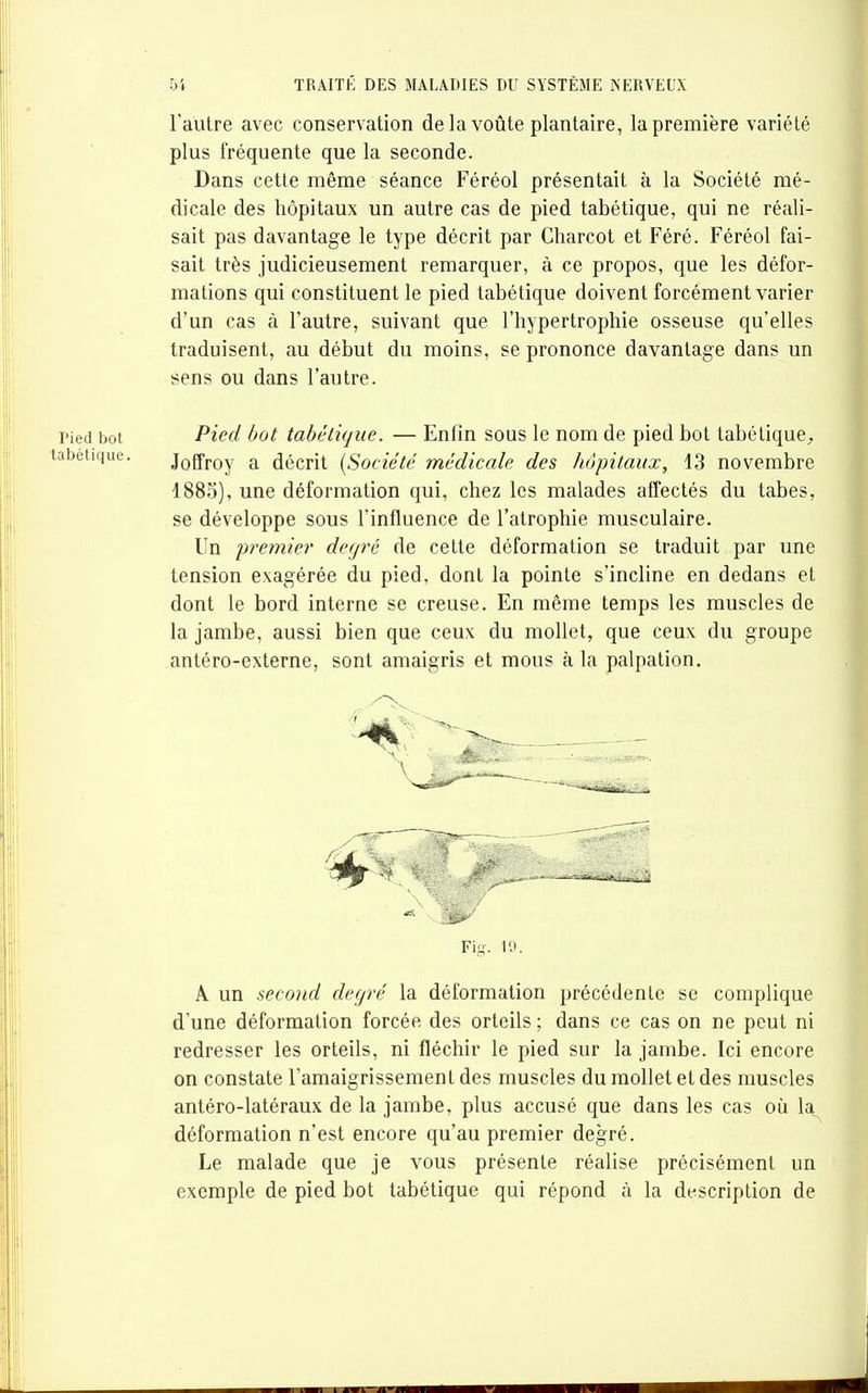 l'autre avec conservation delà voûte plantaire, la première variété plus fréquente que la seconde. Dans cette même séance Féréol présentait à la Société mé- dicale des hôpitaux un autre cas de pied tabétique, qui ne réali- sait pas davantage le type décrit par Charcot et Féré. Féréol fai- sait très judicieusement remarquer, à ce propos, que les défor- mations qui constituent le pied tabétique doivent forcément varier d'un cas à l'autre, suivant que l'hypertrophie osseuse qu'elles traduisent, au début du moins, se prononce davantage dans un sens ou dans l'autre. Pied bot Pied bot tabétique. — Enfin sous le nom de pied bot tabétique, abétique. Joffroy a décrit {Société médicale des hôpitaux, 13 novembre 1883), une déformation qui, chez les malades affectés du tabès, se développe sous l'influence de l'atrophie musculaire. Un premier degré de cette déformation se traduit par une tension exagérée du pied, dont la pointe s'incline en dedans et dont le bord interne se creuse. En même temps les muscles de la jambe, aussi bien que ceux du mollet, que ceux du groupe antéro-externe, sont amaigris et mous à la palpation. Fig. IH. A un second degré la déformation précédente se complique d'une déformation forcée des orteils ; dans ce cas on ne peut ni redresser les orteils, ni fléchir le pied sur la jambe. Ici encore on constate l'amaigrissement des muscles du mollet et des muscles antéro-latéraux de la jambe, plus accusé que dans les cas où la déformation n'est encore qu'au premier degré. Le malade que je vous présente réalise précisément un exemple de pied bot tabétique qui répond à la description de