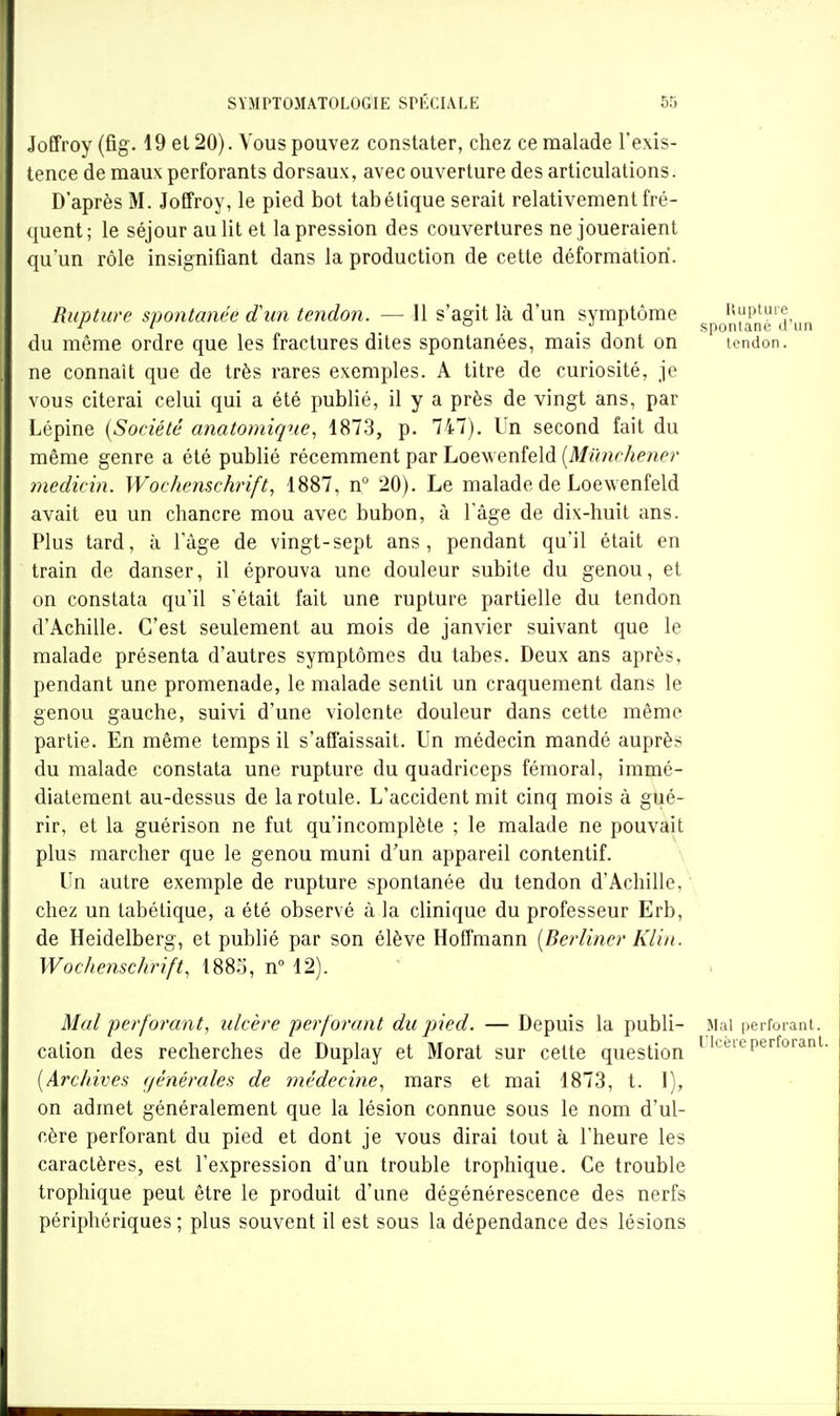 Joffroy (fig. 19 et 20). Vous pouvez constater, chez ce malade l'exis- tence de maux perforants dorsaux, avec ouverture des articulations. D'après M. Joffroy, le pied bot tabétique serait relativement fré- ({uent; le séjour au lit et la pression des couvertures ne joueraient qu'un rôle insignifiant dans la production de cette déformation. Rupture spontanée d'un tendon. — 11 s'agit là d'un symptôme j;-,Q''|'^n',p„n du même ordre que les fractures dites spontanées, mais dont on tendon, ne connaît que de très rares exemples. A titre de curiosité, je vous citerai celui qui a été publié, il y a près de vingt ans, par Lépine {Société anatomiqne1873, p. 747). Un second fait du même genre a été publié récemment par Loewenfeld (M*7nc7<m('?* medicin. Wochenschrift, 1887, n 20). Le malade de Loewenfeld avait eu un chancre mou avec bubon, à l'âge de dix-huit ans. Plus tard, à l'âge de vingt-sept ans, pendant qu'il était en train de danser, il éprouva une douleur subite du genou, et on constata qu'il s'était fait une rupture partielle du tendon d'Achille. C'est seulement au mois de janvier suivant que le malade présenta d'autres symptômes du tabès. Deux ans après, pendant une promenade, le malade sentit un craquement dans le genou gauche, suivi d'une violente douleur dans cette même partie. En même temps il s'affaissait. Un médecin mandé auprès du malade constata une rupture du quadriceps fémoral, immé- diatement au-dessus de la rotule. L'accident mit cinq mois à gué- rir, et la guérison ne fut qu'incomplète ; le malade ne pouvait plus marcher que le genou muni d'un appareil contentif. Un autre exemple de rupture spontanée du tendon d'Achille,' chez un tabétique, a été observé à la clinique du professeur Erb, de Heidelberg, et publié par son élève Hoffmann {Berliner Klin. Wochenschrift, 188.^, nM2). Mal perforant, ulcère perforant du pied. — Depuis la publi- Mal perforant, cation des recherches de Duplay et Morat sur cette question ^'^eieperforant. [Archives générales de médecine, mars et mai 1873, t. 1), on admet généralement que la lésion connue sous le nom d'ul- cère perforant du pied et dont je vous dirai tout à l'heure les caractères, est l'expression d'un trouble trophique. Ce trouble trophique peut être le produit d'une dégénérescence des nerfs périphériques ; plus souvent il est sous la dépendance des lésions