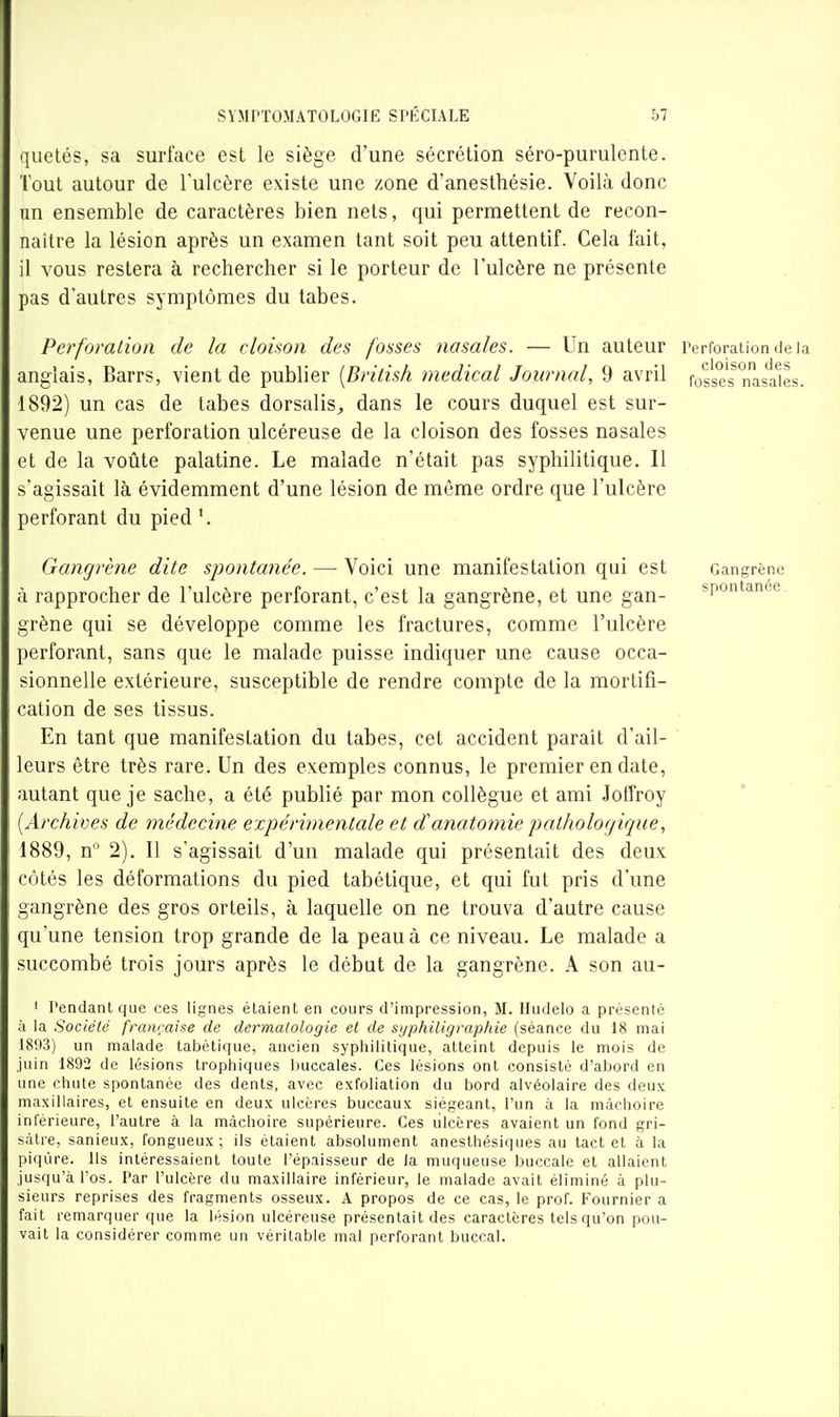 '[uetés, sa surface est le siège d'une sécrétion séro-purulcnte. Tout autour de l'ulcère existe une zone d'anesthésie. Voilà donc un ensemble de caractères bien nets, qui permettent de recon- naître la lésion après un examen tant soit peu attentif. Cela fait, il vous restera à rechercher si le porteur de l'ulcère ne présente pas d'autres symptômes du tabès. Perforation de la cloison des fosses nasales. — Un auteur rerforaiiontieia anglais, Barrs, vient de publier [British médical Journal, 9 avril fosses^ nasales. 1892) un cas de tabès dorsalis, dans le cours duquel est sur- venue une perforation ulcéreuse de la cloison des fosses nasales et de la voûte palatine. Le malade n'était pas syphilitique. Il s'agissait là évidemment d'une lésion de même ordre que l'ulcère perforant du pied '. Gangrène dite spontanée. — Voici une manifestation qui est à rapprocher de l'ulcère perforant, c'est la gangrène, et une gan- grène qui se développe comme les fractures, comme l'ulcère perforant, sans que le malade puisse indiquer une cause occa- sionnelle extérieure, susceptible de rendre compte de la mortifi- cation de ses tissus. En tant que manifestation du tabès, cet accident parait d'ail- leurs être très rare. Un des exemples connus, le premier en date, autant que je sache, a été publié par mon collègue et ami Joffroy {Archives de médecine expérimentale et danatomie pathologique, 1889, n 2). Il s'agissait d'un malade qui présentait des deux Cotés les déformations du pied tabétique, et qui fut pris d'une gangrène des gros orteils, à laquelle on ne trouva d'autre cause qu'une tension trop grande de la peau à ce niveau. Le malade a succombé trois jours après le début de la gangrène. A son au- 1 rendant que ces lignes étaient en cours d'impression, M. Hudelo a présenté à la Société française de dermatologie et de syphiligrapide (séance du 18 mai 1803) un malade tabétique, ancien syphilitique, atteint depuis le mois de juin 1892 de lésions trophiques buccales. Ces lésions ont consisté d'abord en une chute spontanée des dents, avec exfoliation du bord alvéolaire des deux maxillaires, et ensuite en deux ulcères buccaux siégeant, l'un à la mâchoire inférieure, l'autre à la mâchoire supérieure. Ces ulcères avaient un fond gri- sâtre, sanieux, fongueux; ils étaient absolument anesthésiques au tact et à la piqûre. Ils intéressaient toute l'épaisseur de la muqueuse buccale et allaient jusqu'à l'os. Par l'ulcère du maxillaire inférieur, le malade avait éliminé à plu- sieurs reprises des fragments osseux. A propos de ce cas, le prof. Fournier a fait remarquer que la lésion ulcéreuse présentait des caractères tels qu'on pou- vait la considérer comme un véritable mal perforant buccal. Gangrène spontanée