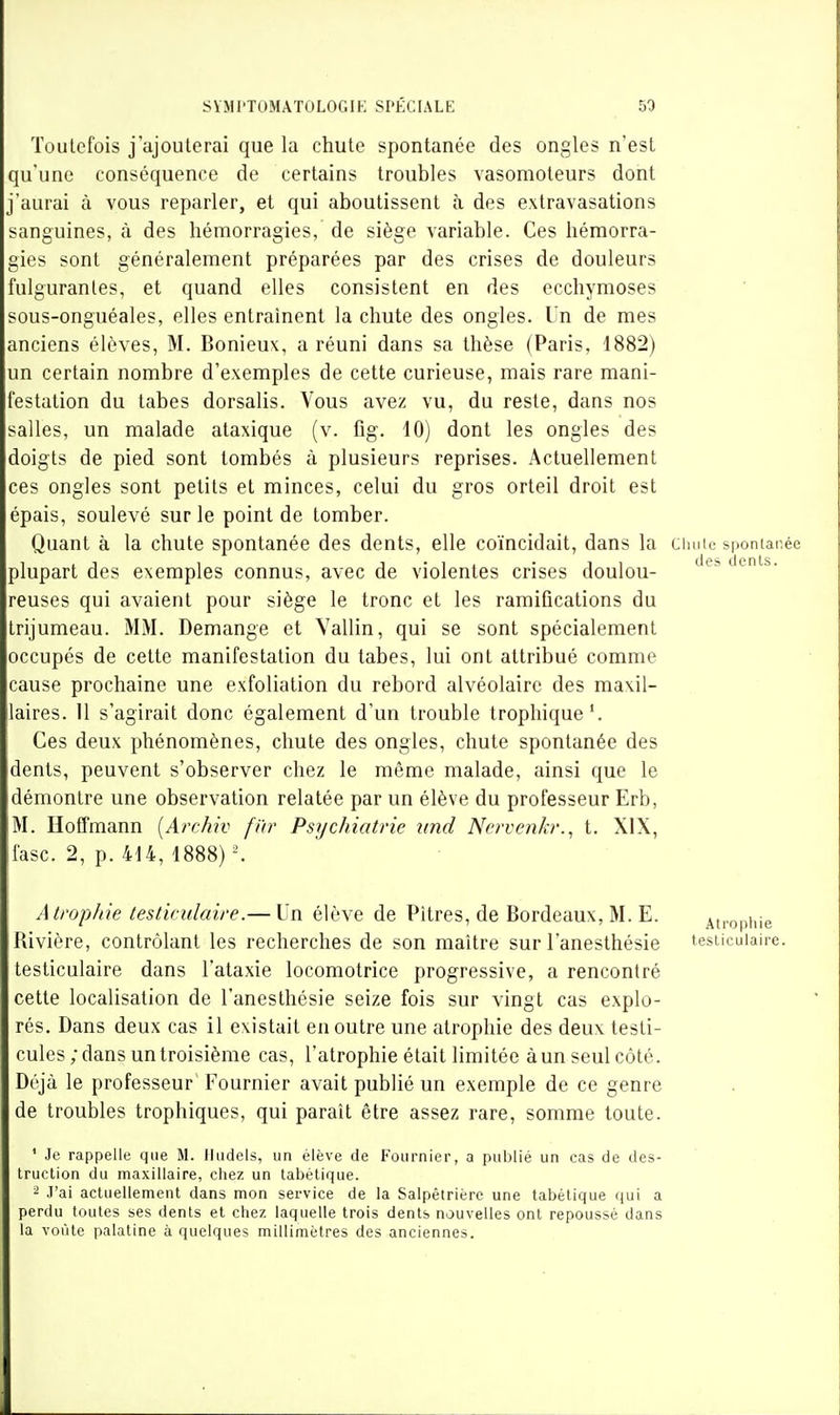 Toutefois j'ajouterai que la chute spontanée des ongles n'est qu'une conséquence de certains troubles vasomoteurs dont j'aurai à vous reparler, et qui aboutissent à des extravasations sanguines, à des hémorragies, de siège variable. Ces hémorra- gies sont généralement préparées par des crises de douleurs fulgurantes, et quand elles consistent en des ecchymoses sous-onguéales, elles entraînent la chute des ongles. Un de mes anciens élèves, M. Bonieux, a réuni dans sa thèse (Paris, 1882) un certain nombre d'exemples de cette curieuse, mais rare mani- festation du tabès dorsalis. Vous avez vu, du reste, dans nos salles, un malade ataxique (v. fig. 10) dont les ongles des doigts de pied sont tombés à plusieurs reprises. Actuellement ces ongles sont petits et minces, celui du gros orteil droit est épais, soulevé sur le point de tomber. Quant à la chute spontanée des dents, elle coïncidait, dans la cimie si>ontanée plupart des exemples connus, avec de violentes crises doulou- reuses qui avaient pour siège le tronc et les ramifications du trijumeau. MM. Démange et Yallin, qui se sont spécialement occupés de cette manifestation du tabès, lui ont attribué comme cause prochaine une exfoliation du rebord alvéolaire des maxil- laires. 11 s'agirait donc également d'un trouble trophique'. Ces deux phénomènes, chute des ongles, chute spontanée des dents, peuvent s'observer chez le même malade, ainsi que le démontre une observation relatée par un élève du professeur Erb, M. Hoffmann [Archiv fïir Psychiatrie und Ncrvenkr., t. XIX, fasc. 2, p. 414, 1888) ^ Atrophie testiculaire.— Un élève de Pitres, de Bordeaux, M. E. Rivière, contrôlant les recherches de son maître sur l'anesthésie testiculaire dans l'ataxie locomotrice progressive, a rencontré cette localisation de l'anesthésie seize fois sur vingt cas explo- rés. Dans deux cas il existait en outre une atrophie des deux testi- cules ; dans un troisième cas, l'atrophie était limitée à un seul côté. Déjà le professeur Fournier avait publié un exemple de ce genre de troubles trophiques, qui paraît être assez rare, somme toute. ' Je rappelle que M. Iludels, un élève de Fournier, a publié un cas de des- truction du maxillaire, chez un tabétique. 2 ,1'ai actuellement dans mon service de la Salpétriérc une tabétique qui a perdu toutes ses dents et chez laquelle trois dents nouvelles ont repoussé dans la voûte palatine à quelques millimètres des anciennes. Atrophie testiculaire.
