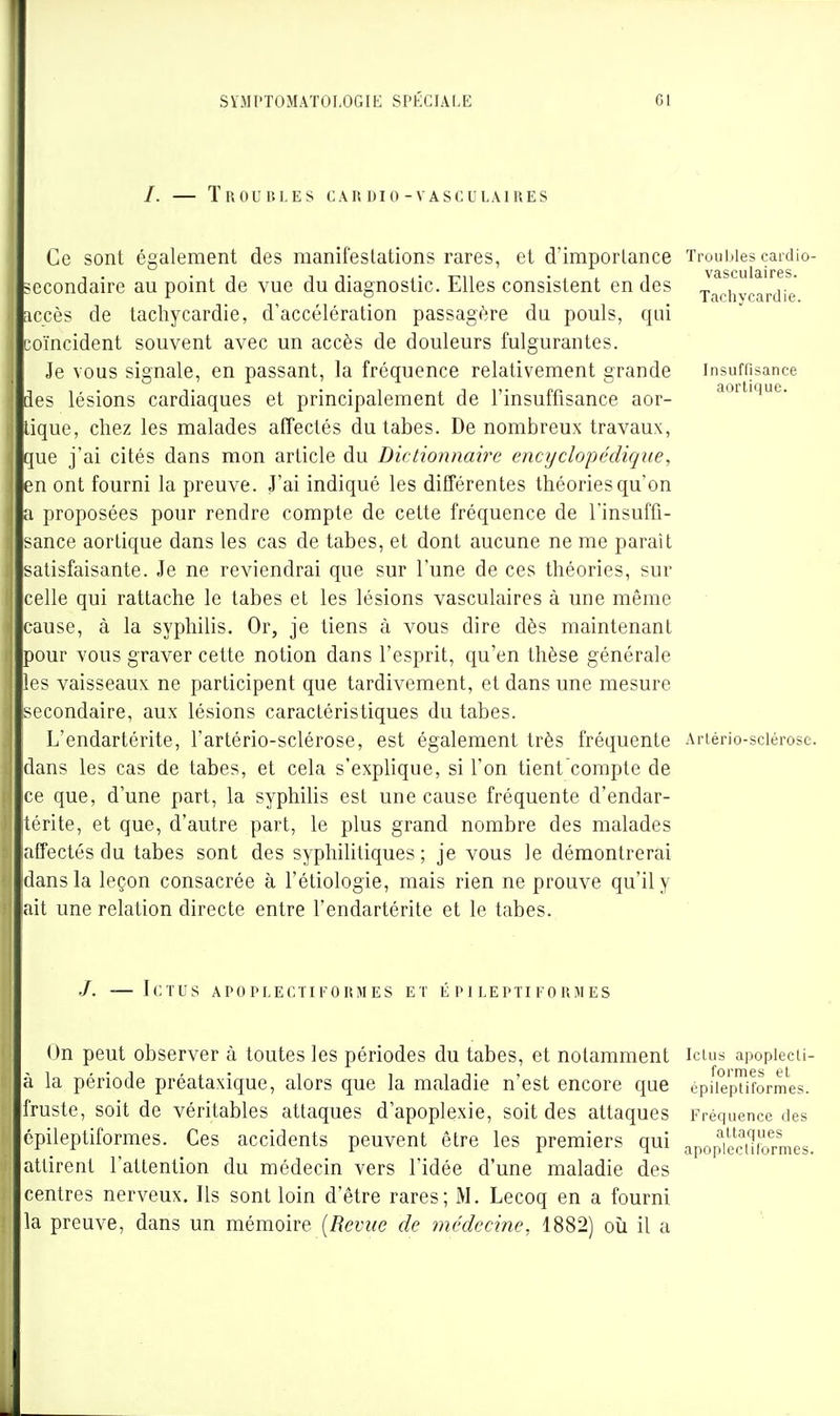 Troubles c a it d i o - v a s c u l a i u e s vasculaires. Tnchvcardie. Insuffisance aortique. Ce sont également des manifestations rares, et d'importance Troubles cardio- ^ccondaire au point de vue du diagnostic. Elles consistent en des accès de tachycardie, d'accélération passagère du pouls, qui coïncident souvent avec un accès de douleurs fulgurantes. Je vous signale, en passant, la fréquence relativement grande des lésions cardiaques et principalement de l'insuffisance aor- tique, chez les malades affectés du tabès. De nombreux travaux, que j'ai cités dans mon article du Dictionnaire encyclopédique, en ont fourni la preuve. J'ai indiqué les différentes théories qu'on a proposées pour rendre compte de cette fréquence de l'insuffi- ^ance aorlique dans les cas de tabès, et dont aucune ne me paraît satisfaisante. Je ne reviendrai que sur l'une de ces théories, sur celle qui rattache le tabès et les lésions vasculaires à une même cause, à la syphilis. Or, je tiens à vous dire dès maintenant pour vous graver cette notion dans l'esprit, qu'en thèse générale es vaisseaux ne participent que tardivement, et dans une mesure lecondaire, aux lésions caractéristiques du tabès. L'endartérite, l'artério-sclérose, est également très fréquente Artério-sciérose. :dans les cas de tabès, et cela s'explique, si l'on tient compte de ce que, d'une part, la syphihs est une cause fréquente d'endar- térite, et que, d'autre part, le plus grand nombre des malades affectés du tabès sont des syphilitiques ; je vous le démontrerai dans la leçon consacrée à l'étiologie, mais rien ne prouve qu'il y ait une relation directe entre l'endartérite et le tabès. /. — Ictus apoplectifoumes et epileptiformes On peut observer à toutes les périodes du tabes, et notamment ictus apopiecii- à la période préataxique, alors que la maladie n'est encore que ^^^^^^ '^^ fruste, soit de véritables attaques d'apoplexie, soit des attaques epileptiformes. Ces accidents peuvent être les premiers qui attirent l'attention du médecin vers l'idée d'une maladie des centres nerveux. Ils sont loin d'être rares; M. Lecoq en a fourni la preuve, dans un mémoire {Revue de médecine, 1882) où il a épileptiformes. Fréquence des attaques apoplectilormes.