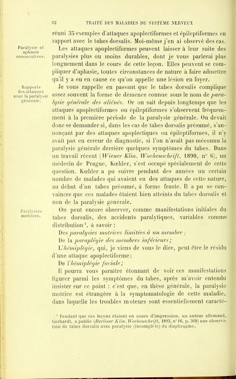 réuni 35 exemples d'attaques apoplectiformes et épileptiformes en rapport avec le tabès dorsalis. Moi-môme j'en ai observé des cas. Paralysie et Lgg attaques apoplcctiformes peuvent laisser à leur suite des aphasie ^ r r r consécutives, paralysies plus ou moins durables, dont je vous parlerai plus longuement dans le cours de cette leçon. Elles peuvent se com- pliquer d'aphasie, toutes circonstances de nature à faire admettre qu'il y a eu en cause ce qu'on appelle une lésion en foyer. Rapports Je VOUS rappelle en passant que le tabès dorsalis complique des attaques . i i- i i • i i avec la paralysie assez souvent la tomie de démence connue sous le nom de para- géncraie. /^^^g générale des aliénés. Or on sait depuis longtemps que les attaques apoplectiformes ou épileptiformes s'observent fréquem- ment à la première période de la paralysie générale. On devait donc se demander si, dans les cas de tabès dorsalis présumé, s'an- nonçant par des attaques apoplectiques ou épileptiformes, il n'y avait pas eu erreur de diagnostic, si l'on n'avait pas méconnu la paralysie générale derrière quelques symptômes du tabès. Dans un travail récent [Wiener Klin. Wochenschrift., 1890, n G), un médecin de Prague, Kœhler, s'est occupé spécialement de cette question. Kœhler a pu suivre pendant des années un certain nombre de malades qui avaient eu des attaques de cette nature, au début d'un tabès présumé, à forme fruste. Il a pu se con- vaincre que ces malades étaient bien atteints du tabès dorsalis et non de la paralysie générale. Paralysies On pcut cncore obscrvcr^ comme manifestations initiales du motrices. tabes dorsalis, des accidents paralytiques, variables comme distribution', à savoir : Des paralysies motrices limitées à un membre ; De la paraplégie des membres inférieurs ; \]hémiplégie, qui, je viens de vous le dire, peut être le résidu d'une attaque apoplectiforme ; De \hémiplégie faciale; 11 pourra vous paraître étonnant de voir ces manifestations figurer parmi les symptômes du tabes, après m'avoir entendu insister sur ce point : c'est que, en thèse générale, la paralysie motrice est étrangère à la symptomatologie de cette maladie, dans laquelle les troubles moteurs sont essentiellement caracté- ' Pendant que ces leçons étaient en cours d'impression, un auteur allemand, Gerhardt, a publié [Berliner Klin. Wochcnschrifl, 1893, n°16, p. 309) une observa- tion de tabes dorsalis avec paralysie (incomplète) du diaphragme.