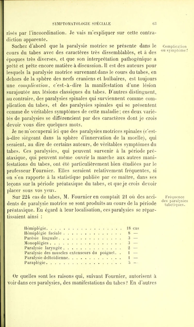 risés par l'incoordinalion. Je vais m'expliquer sur celle conlru- diclion appareille. Sachez d'abord que la paralysie molrice se présente dans le Complication cours du tabès avec des caractères très dissemblables, et à des *y'Pi'-<-'. époques très diverses, et que son interprétation pathogénique a prèle et prête encore matière à discussion. Il est des auteurs pour lesquels la paralysie motrice survenant dans le cours du tabès, en dehors de la sphère des nerfs crâniens et bulbaires, est toujours une complication, c'est-à-dire la manifestation d'une lésion surajoutée aux. lésions classiques du tabès. D'autres distinguent, au contraire, des paralysies spinales qui surviennent comme com- plication du tabès, et des paralysies spinales qui se présentent comme de véritables symptômes de cette maladie ; ces deux varié- lés de paralysies se différencient par des caractères dont je crois devoir vous dire quelques mots. Je ne m'occuperai ici que des paralysies motrices spinales (c'est- à-dire siégeant dans la sphère d'innervation de la moelle), qui seraient, au dire de certains auteurs, de véritables symptômes du tabès. Ces paralysies, qui peuvent survenir à la période pré- alaxique, qui peuvent même ouvrir la marche aux autres mani- festations du tabès, ont été particulièrement bien étudiées par le professeur Fournier. Elles seraient relativement fréquentes, si on s'en rapporte à la statistique publiée par ce maitre, dans ses leçons sur la période préataxique du tabès, et que je crois devoir placer sous vos yeux. Sur 224 cas de tabès, M. Fournier en comptait 21 où des acci- Fréquence dents de paralysie motrice se sont produits au cours de la période ^ ubakuie^s.^' préataxique. Eu égard à leur localisation, ces paralysies se répar- tissaienl ainsi : Hémiplégie 18 cas Hémiplégie faciale 8 •— Parésie linguale 3 — Monoplégies 3 — Paralysie laryngée 2 — Paralysie des muscles extenseurs du poignet. . 1 — Paralysie deltoïdienne 1 — Paraplégie o — • Ur quelles sont les raisons qui, suivant Fournier, autorisent à voir dans ces paralysies, des manifestations du tabès ? En d'autres