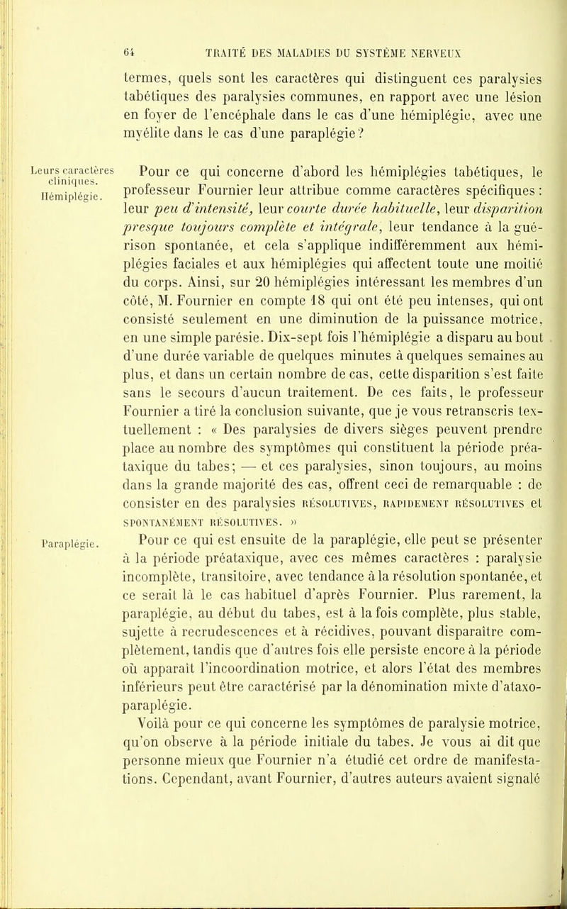 termes, quels sont les caractères qui distinguent ces paralysies tabétiques des paralysies communes, en rapport avec une lésion en foyer de l'encéphale dans le cas d'une hémiplégie, avec une myélite dans le cas dune paraplégie? Leurs caractères Pour ce qui conccme d'abord les hémiplégies tabétiques, le cliniques. „ rT • i m a i Hémiplégie proiesseur fourmer leur attribue comme caractères specihques : leur peu d'intensité, \e.m courte durée habituelle, leur disparition presque toujours complète et intégrale, leur tendance à la gué- rison spontanée, et cela s'applique indifféremment aux hémi- plégies faciales et aux hémiplégies qui affectent toute une moitié du corps. Ainsi, sur 20 hémiplégies intéressant les membres d'un côté, M. Fournier en compte 18 qui ont été peu intenses, qui ont consisté seulement en une diminution de la puissance motrice, en une simple parésie. Dix-sept fois l'hémiplégie a disparu au bout d'une durée variable de quelques minutes à quelques semaines au plus, et dans un certain nombre de cas, cette disparition s'est faite sans le secours d'aucun traitement. De ces faits, le professeur Fournier a tiré la conclusion suivante, que je vous retranscris tex- tuellement : « Des paralysies de divers sièges peuvent prendre place au nombre des symptômes qui constituent la période préa- taxique du tabès; —■ et ces paralysies, sinon toujours, au moins dans la grande majorité des cas, offrent ceci de remarquable : de consister en des paralysies résolutives, rapidement résolutives et SPONTANÉMENT RÉSOLUTIVES. » Paraplégie. Pour ce qui est ensuite de la paraplégie, elle peut se présenter à la période préataxique, avec ces mêmes caractères : paralysie incomplète, transitoire, avec tendance à la résolution spontanée, et ce serait là le cas habituel d'après Fournier. Plus rarement, la paraplégie, au début du tabès, est à la fois complète, plus stable, sujette à recrudescences et à récidives, pouvant disparaître com- plètement, tandis que d'autres fois elle persiste encore à la période où apparaît l'incoordination motrice, et alors l'état des membres inférieurs peut être caractérisé par la dénomination mixte d'ataxo- paraplégie. Voilà pour ce qui concerne les symptômes de paralysie motrice, qu'on observe à la période initiale du tabès. Je vous ai dit que personne mieux que Fournier n'a étudié cet ordre de manifesta- tions. Cependant, avant Fournier, d'autres auteurs avaient signalé