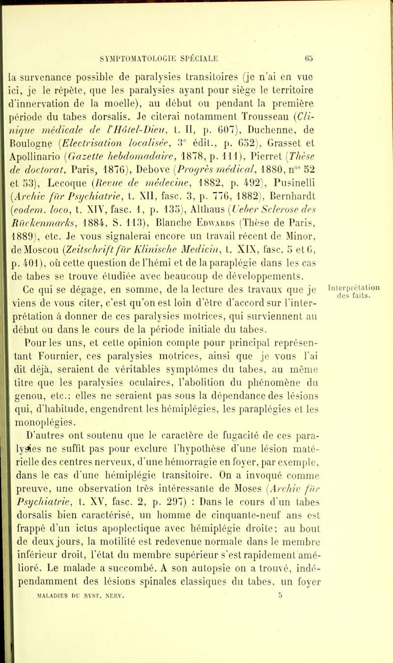 a survenance possible de paralysies transitoires (je n'ai en vue ici, je le répète, que les paralysies ayant pour siège le territoire d'innervation de la moelle), au début ou pendant la première Dériode du tabès dorsalis. Je citerai notamment Trousseau {Cli- nique médicale de lHôtel-Dieu, t. II, p. 607), Duchenne, de îoulogne [Electrisation localisée, 3° édit., p. 632), Grasset et Apollinario [Gazette hebdomadaire, 188, p. 111), Pierret [Thèse de doctorat, Paris, 1876), Debove [Progrès médical, 1880, n°' 52 et 33), Lecoque {Revue de médecine, 1882, p. 492), Pusinelli [Archiv far Psychiatrie, t. XII, fasc. 3, p. 776, 1882), Bernhardt [eodem. loco, t. XIV, fasc. 1, p. 133), Altliaus [Veber Sclérose des Ri'icJicnmarks, 1884, S. 113), Blanche Edwards (Thèse de Paris, 1889), etc. Je vous signalerai encore un travail récent de Minor, de Moscou {Zeitschrift fïir Klinische Medicin, t, XIX, fasc. 3 et 6, 3.401), oii cette question de l'hémi et de la paraplégie dans les cas de tabès se trouve étudiée avec beaucoup de développements. Ce qui se dégage, en somme, de la lecture des travaux que je 'j'sfa^s' viens de vous citer, c'est qu'on est loin d'être d'accord sur l'inter- prétation à donner de ces paralysies motrices, qui surviennent au début ou dans le cours de la période initiale du tabès. Pour les uns, et cette opinion compte pour principal représen- tant Fournier, ces paralysies motrices, ainsi que je vous l'ai dit déjà, seraient de véritables symptômes du tabès, au même litre que les paralysies oculaires, l'abolition du phénomène du genou, etc.; elles ne seraient pas sous la dépendance des lésions qui, d'habitude, engendrent les hémiplégies, les paraplégies et les monoplégies. D'autres ont soutenu que le caractère de fugacité de ces para- lyses ne suffit pas pour exclure l'hypothèse d'une lésion maté- rielle des centres nerveux, d'une hémorragie en foyer, par exemple, dans le cas d'une hémiplégie transitoire. On a invoqué comme preuve, une observation très intéressante de Moses [Archiv fin- Psychiatrie, t. XV, fasc. 2, p. 297) : Dans le cours d'un tabès dorsalis bien caractérisé, un homme de cinquante-neuf ans est frappé d'un ictus apoplectique avec hémiplégie droite; au bout de deux jours, la motilité est redevenue normale dans le membre inférieur droit, l'état du membre supérieur s'est rapidement amé- lioré. Le malade a succombé. A son autopsie on a trouvé, indé- pendamment des lésions spinales classiques du tabès, un foyer MALADIES DU SYST. NERV. 5