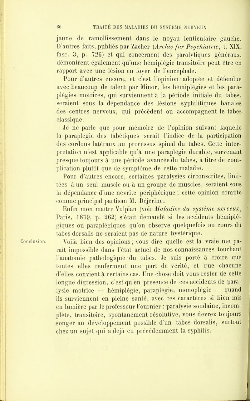 jaune de ramollissement dans le noyau lenticulaire gauche. D'autres faits, publiés par Zacher {Archiv fiir Psychiatrie, t. XIX, fasc. 3, p. 726) et qui concernent des paralytiques généraux, démontrent également qu'une hémiplégie transitoire peut être en rapport avec une lésion en foyer de l'encéphale. Pour d'autres encore, et c'est l'opinion adoptée et défendue avec beaucoup de talent par Minor, les hémiplégies et les para- plégies motrices, qui surviennent à la période initiale du tabès, seraient sous la dépendance des lésions syphilitiques banales des centres nerveux, qui précèdent ou accompagnent le tabès classique. Je ne parle que pour mémoire de l'opinion suivant laquelle la paraplégie des tabétiques serait l'indice de la participation des cordons latéraux au processus spinal du tabès. Cette inter- prétation n'est applicable qu'à une paraplégie durable, survenant presque toujours à une période avancée du tabès, à titre de com- plication plutôt que de symptôme de cette maladie. Pour d'autres encore, certaines paralysies circonscrites, limi- tées à un seul muscle ou à un groupe de muscles, seraient sous la dépendance d'une névrite périphérique ; cette opinion compte comme principal partisan M. Déjerine. Enfin mon maitre Vulpian (voir Maladies du système nerveux, Paris, 1879, p. 262) s'était demandé si les accidents hémiplé- giques ou paraplégiques qu'on observe quelquefois au cours d tabès dorsalis ne seraient pas de nature hystérique. Conclusion. Voilà bien des opinions; vous dire quelle est la vraie me pa- raît impossible dans l'état actuel de nos connaissances touchant l'anatomie pathologique du tabès. Je suis porté à croire que toutes elles renferment une part de vérité, et que chacune d'elles convient à certains cas. Une chose doit vous rester de celte longue digression, c'est qu'en présence de ces accidents de para- lysie motrice — hémiplégie, paraplégie, monoplégie — quand ils surviennent en pleine santé, avec ces caractères si bien mis en lumière par le professeur Fournier : paralysie soudaine, incom- plète, transitoire, spontanément résolutive, vous devrez toujours songer au développement possible d'un tabès dorsalis, surtout chez un sujet qui a déjà eu précédemment la syphilis.