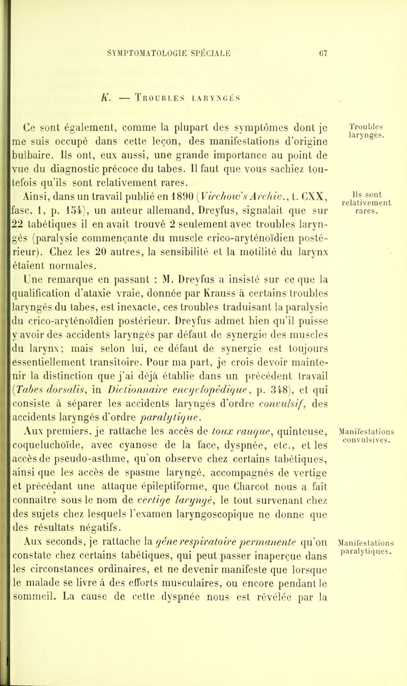 SYMPTOMATOLOGIE K. — Troubles SPÉCIALE LARYNGÉS 67 Ce sont également, comme la plupart des symptômes dont je me suis occupé dans cette leçon, des manifestations d'origine bulbaire. Ils ont, eux aussi, une grande importance au point de vue du diagnostic précoce du tabès. Il faut que vous sachiez tou- tefois qu'ils sont relativement rares. Ainsi, dans un travail publié en 1890 [Virchoivs Arrhiv., t. CXX, fasc. 1, p. 154), un auteur allemand, Dreyfus, signalait que sur 22 tabétiques il en avait trouvé 2 seulement avec troubles laryn- gés (paralysie commençante du muscle crico-aryténoïdien posté- rieur). Chez les 20 autres, la sensibilité et la motilité du larynx étaient normales. Une remarque en passant : M. Dreyfus a insisté sur ce que la qualification d'ataxie vraie, donnée par Krauss à certains Iroubles laryngés du tabès, est inexacte, ces troubles traduisant la paralysie (lu crico-aryténoïdien postérieur. Dreyfus admet bien qu'il puisse y avoir des accidents laryngés par défaut de synergie des muscles du larynx; mais selon lui, ce défaut de synergie est toujours essentiellement transitoire. Pour ma part, je crois devoir mainte- nir la distinction que j'ai déjà établie dans un précédent travail [Tabe^ dorsalis, in Dictionnaire encyrlopédigup, p. .348), et qui consiste à séparer les accidents laryngés d'ordre convulsif, des accidents laryngés d'ordre paralytique. Aux premiers, je rattache les accès de toux rauque., quinteuse, coqueluchoïde, avec cyanose de la face, dyspnée, etc., et les accès de pseudo-asthme, qu'on observe chez certains tabétiques, ainsi que les accès de spasme laryngé, accompagnés de vertige et précédant une attaque épileptiforrae, que Charcot nous a fait connaître sous le nom de vertige laryngé, le tout survenant chez des sujets chez lesquels l'examen laryngoscopique ne donne que des résultats négatifs. Aux seconds, je rattache gêne respiratoire permanente qu'on constate chez certains tabétiques, qui peut passer inaperçue dans les circonstances ordinaires, et ne devenir manifeste que lorsque le malade se livre à des efforts musculaires, ou encore pendant le sommeil. La cause de cette dyspnée nous est révélée par la Troubles laryngés. Ils sont relativement rares. Manifestations convulsives. Manifestations paralytiques.