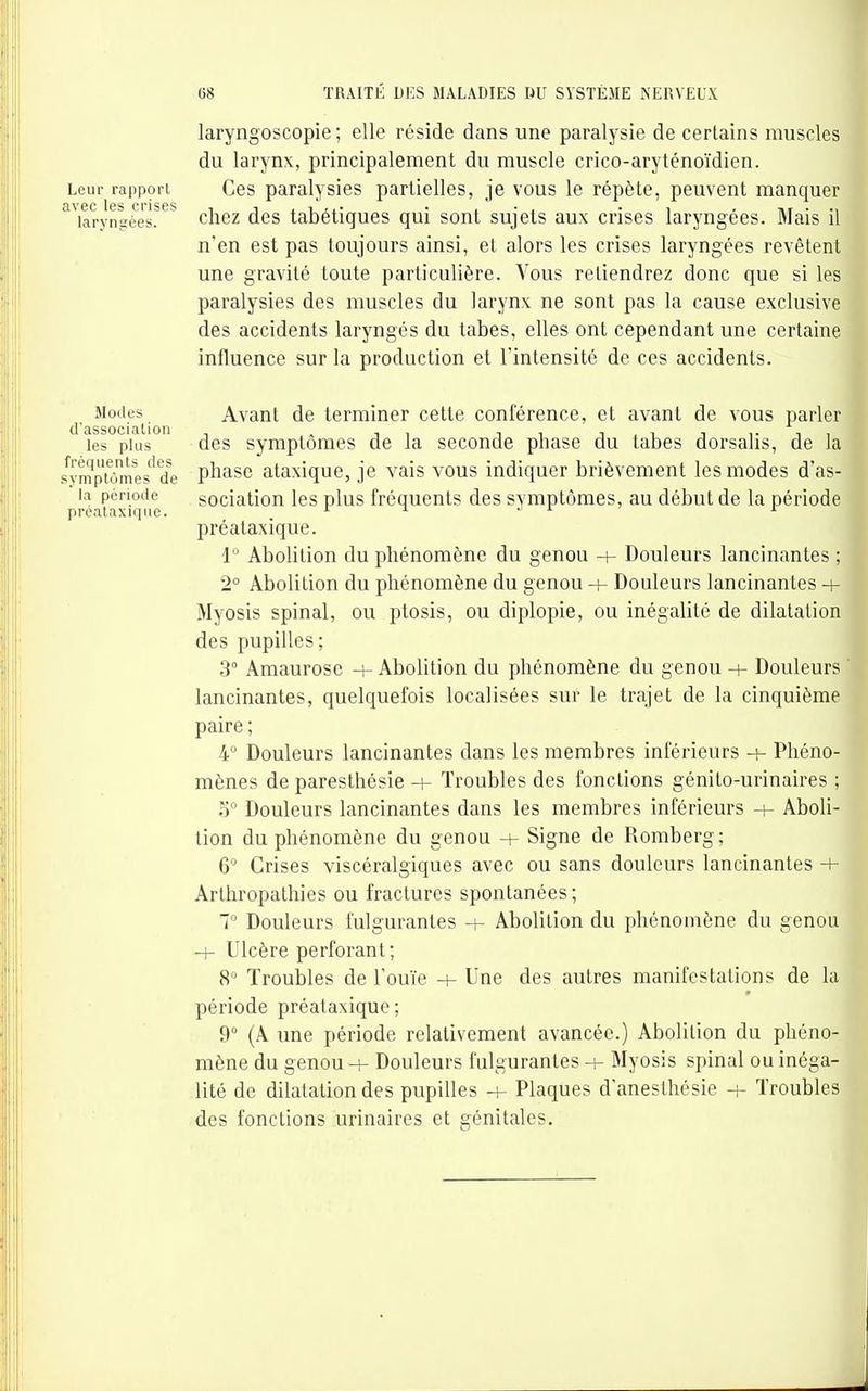Leur rapport avec les crises laryngées. laryngoscopie ; elle réside dans une paralysie de certains muscles du larynx, principalement du muscle crico-aryténoïdien. Ces paralysies partielles, je vous le répète, peuvent manquer chez des tabétigues qui sont sujets aux crises laryngées. Mais il n'en est pas toujours ainsi, et alors les crises laryngées revêtent une gravité toute particulière. Vous retiendrez donc que si les paralysies des muscles du larynx ne sont pas la cause exclusive des accidents laryngés du tabès, elles ont cependant une certaine influence sur la production et l'intensité de ces accidents. Modes d'associalion les plus fréquents des syniptùmes de la période prcalaxiqiie. Avant de terminer cette conférence, et avant de vous parler des symptômes de la seconde phase du tabès dorsalis, de la phase ataxique, je vais vous indiquer brièvement les modes d'as- sociation les plus fréquents des symptômes, au début de la période préataxique. 1 Abolition du phénomène du genou Douleurs lancinantes ; 2° Abolition du phénomène du genou -i- Douleurs lancinantes -i- Myosis spinal, ou ptosis, ou diplopie, ou inégalité de dilatation des pupilles; 3 Amaurose + Abolition du phénomène du genou -h Douleurs lancinantes, quelquefois localisées sur le trajet de la cinquième paire ; 4° Douleurs lancinantes dans les membres inférieurs + Phéno- mènes de paresthésie -+- Troubles des fonctions génito-urinaires ; Douleurs lancinantes dans les membres inférieurs + Aboli- tion du phénomène du genou + Signe de Romberg; 6 Crises viscéralgiques avec ou sans douleurs lancinantes + Arthropathies ou fractures spontanées; 7 Douleurs fulgurantes -h Abolition du phénomène du genou Ulcère perforant ; 8° Troubles de l'ouïe -+- Une des autres manifestations de la période préataxique; 9° {A une période relativement avancée.) Abolition du phéno- mène du genou -i- Douleurs fulgurantes h- Myosis spinal ou inéga- lité de dilatation des pupilles -h Plaques d'anesthésie + Troubles des fonctions urinaires et génitales. I