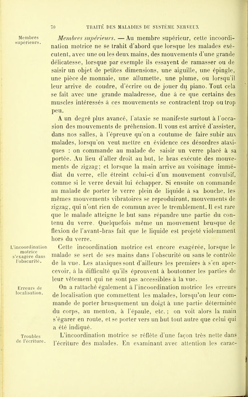 Membres Monbres supérieurs. — Au membre supérieur, cette incoordi- supeneiiu. jjgijQjj motrice ne ëe trahit d'abord que lorsque les malades exé- cutent, avec une ou les deux mains, des mouvements d'une grande délicatesse, lorsque par exemple ils essayent de ramasser ou de saisir un objet de petites dimensions, une aiguille, une épingle, une pièce de monnaie, une allumette, une plume, ou lorsqu'il leur arrive de coudre, d'écrire ou de jouer du piano. Tout cela se fait avec une grande maladresse^, due à ce que certains des muscles intéressés à ces mouvements se contractent trop ou trop peu. A un degré plus avancé, l ataxie se manifeste surtout à l'occa- sion des mouvements de préhension. Il vous est arrivé d'assister, dans nos salles, à l'épreuve qu'on a coutume de faire subir aux malades, lorsqu'on veut mettre en évidence ces désordres ataxi- ques : on commande au malade de saisir un verre placé à sa portée. Au lieu d'aller droit au but, le bras exécute des mouve- ments de zigzag; et lorsque la main arrive au voisinage immé- diat du verre, elle étreint celui-ci d'un mouvement convulsif, comme si le verre devait lui échapper. Si ensuite on commande au malade de porter le verre plein de liquide à sa bouche, les mêmes mouvements vibratoires se reproduiront, mouvements de zigzag, qui n'ont rien de commun avec le tremblement. Il est rare que le malade atteigne le but sans répandre une partie du con- tenu du verre. Quelquefois même un mouvement brusque de flexion de l'avant-bras fait que le liquide est projeté violemment hors du verre. L'incoordinaiion Celte incoordination motrice est encore exagérée, lorsque le s'exagèrè*^dans nialade se sert de ses mains dans l'obscurité ou sans le contrôle l'obscurité. \\xQ.. Les ataxiques sont d'ailleurs les premiers à s'en aper- cevoir, à la difficulté qu'ils éprouvent à boutonner les parties de leur vêlement qui ne sont pas accessibles à la vue. Erreurs de On a rattaché également à l'incoordination motrice les erreurs localisation. localisation que commettent les malades, lorsqu'on leur com- mande de porter brusquement un doigt à une partie déterminée du corps, au menton, à l'épaule, etc. ; on voit alors la main s'égarer en route, et se porter vers un but tout autre que celui qui a été indiqué. Troubles L'incoordination motrice se réflète d'une façon très nette dans de l'ecnture. l'écriture des malades. En examinant avec attention les carac-