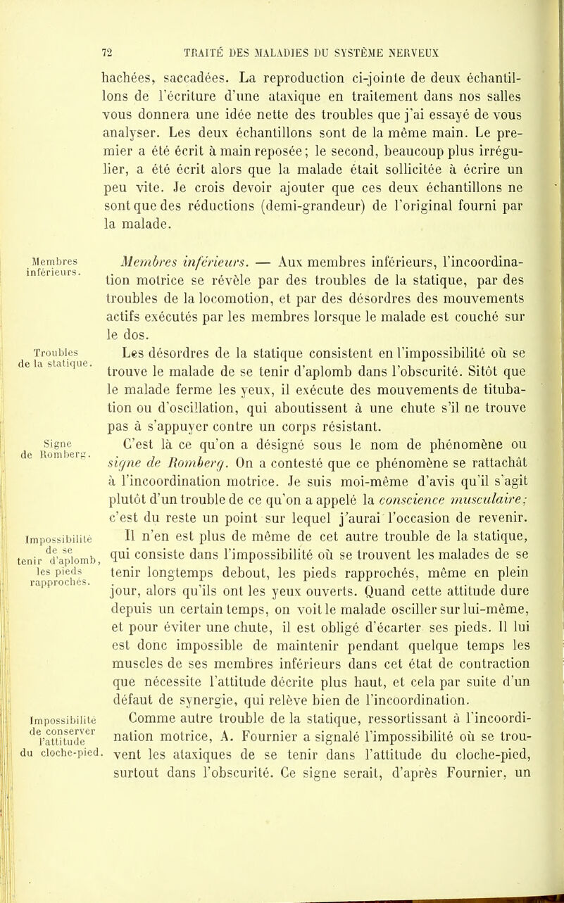 hachées, saccadées. La reproduction ci-joinle de deux échantil- lons de l'écriture d'une ataxique en traitement dans nos salles vous donnera une idée nette des troubles que j'ai essayé de vous analyser. Les deux échantillons sont de la même main. Le pre- mier a été écrit à main reposée; le second, beaucoup plus irrégu- lier, a été écrit alors que la malade était sollicitée à écrire un peu vite. Je crois devoir ajouter que ces deux échantillons ne sont que des réductions (demi-grandeur) de l'original fourni par la malade. Membres Membres inférieurs. — Aux membres inférieurs, l'incoordina- in e ! i b. ^.^^ motrice se révèle par des troubles de la statique, par des troubles de la locomotion, et par des désordres des mouvements actifs exécutés par les membres lorsque le malade est couché sur le dos. Troubles Les désordres de la statique consistent en l'impossibilité oîi se e a statique, ^-j^^^^g jg malade de se tenir d'aplomb dans l'obscurité. Sitôt que le malade ferme les yeux, il exécute des mouvements de tituba- tion ou d'oscillation, qui aboutissent à une chute s'il ne trouve pas à s'appuyer contre un corps résistant. Signe^^^ C'est là ce qu'on a désigné sous le nom de phénomène ou signe de Romberg. On a contesté que ce phénomène se rattachât à l'incoordination motrice. Je suis moi-même d'avis qu'il s'agit plutôt d'un trouble de ce qu'on a appelé la conscience musculaire ; c'est du reste un point sur lequel j'aurai l'occasion de revenir. Impossibilité H n'en est plus de même de cet autre trouble de la statique, tenir'd'aplomb, consiste dans l'impossibilité oîi se trouvent les malades de se les pieds tenir longtemps debout, les pieds rapprochés, même en plein rapproches. . , ,., , ^ ^ -, -ni jour, alors qu ils ont les yeux ouverts. Quand cette attitude dure depuis un certain temps, on voit le malade osciller sur lui-même, et pour éviter une chute, il est obligé d'écarter ses pieds. Il lui est donc impossible de maintenir pendant quelque temps les muscles de ses membres inférieurs dans cet état de contraction que nécessite l'attitude décrite plus haut, et cela par suite d'un défaut de synergie, qui relève bien de l'incoordination. Impossibilité Comme autre trouble de la statique, ressortissant à l'incoordi- ratt'itudr'^ nation motrice, A. Fournier a signalé l'impossibilité oîi se trou- du cloche-pied, yent les ataxiques de se tenir dans l'attitude du cloche-pied, surtout dans l'obscurité. Ce signe serait, d'après Fournier, un
