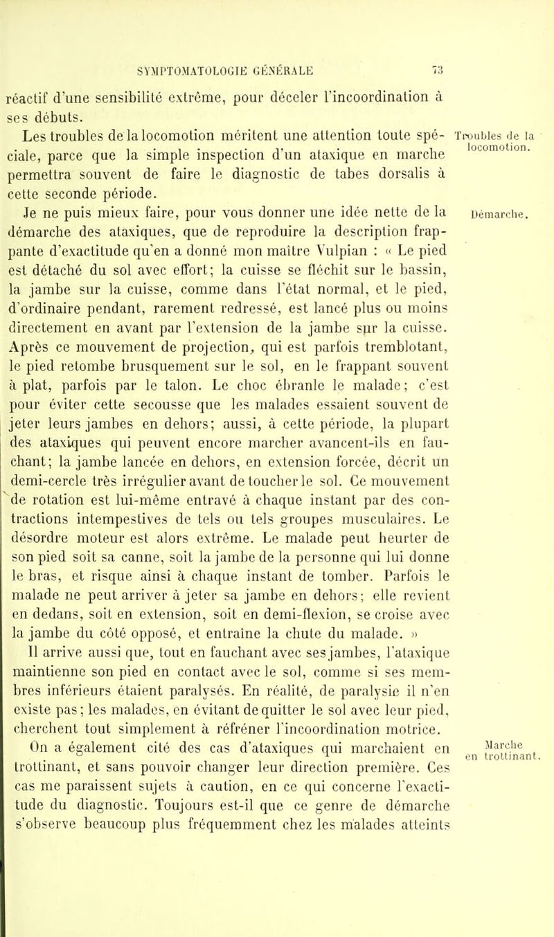 réactif d'une sensibilité extrême, pour déceler l'incoordination à ses débuts. Les troubles de la locomotion méritent une attention toute spé- Troubles de la . , 1 • 1 • I- T £ • 1, locomotion, ciale, parce que la simple mspection d un ataxique en marctie permettra souvent de faire le diagnostic de tabès dorsalis à cette seconde période. Je ne puis mieux faire, pour vous donner une idée nette de la uémarohe. démarche des ataxiques, que de reproduire la description frap- pante d'exactitude qu'en a donné mon maître Vulpian : « Le pied est détaché du sol avec effort; la cuisse se fléchit sur le bassin, la jambe sur la cuisse, comme dans l'état normal, et le pied, d'ordinaire pendant, rarement redressé, est lancé plus ou moins directement en avant par l'extension de la jambe siir la cuisse. Après ce mouvement de projection^, qui est parfois tremblotant, le pied retombe brusquement sur le sol, en le frappant souvent à plat, parfois par le talon. Le choc ébranle le malade; c'est pour éviter cette secousse que les malades essaient souvent de jeter leurs jambes en dehors; aussi, à cette période, la plupart des ataxiques qui peuvent encore marcher avancent-ils en fau- chant; la jambe lancée en dehors, en extension forcée, décrit un demi-cercle très irrégulier avant de toucher le sol. Ce mouvement ^de rotation est lui-même entravé à chaque instant par des con- tractions intempestives de tels ou tels groupes musculaires. Le désordre moteur est alors extrême. Le malade peut heurter de son pied soit sa canne, soit la jambe de la personne qui lui donne le bras, et risque ainsi à chaque instant de tomber. Parfois le malade ne peut arriver à jeter sa jambe en dehors; elle revient en dedans, soit en extension, soit en demi-flexion, se croise avec la jambe du côté opposé, et entraîne la chute du malade. » Il arrive aussi que, tout en fauchant avec sesjambes, l'ataxique maintienne son pied en contact avec le sol, comme si ses mem- bres inférieurs étaient paralysés. En réalité, de paralysie il n'en existe pas; les malades, en évitant de quitter le sol avec leur pied, cherchent tout simplement à réfréner Tincoordination motrice. On a également cité des cas d'ataxiques qui marchaient en Marche -11 gn trolUnant. trottinant, et sans pouvoir changer leur direction première. Ces cas me paraissent sujets à caution, en ce qui concerne l'exacti- tude du diagnostic. Toujours est-il que ce genre de démarche s'observe beaucoup plus fréquemment chez les malades atteints