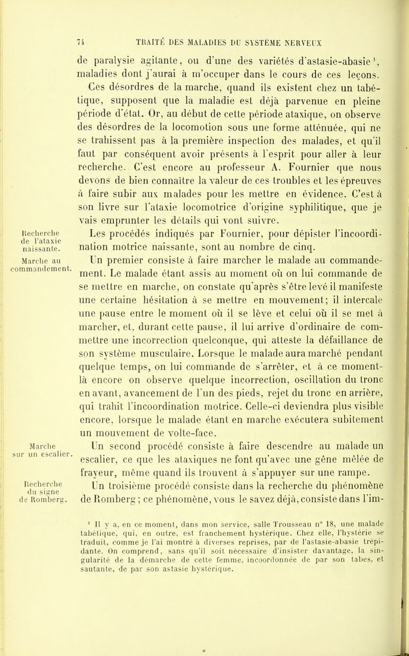 Ileclierche de l'ataxie naissante. Marche au commandement. Marche sur un escalier Recherche du signe de Romberg. de paralysie agitante, ou d'une des variétés d'astasie-abasie maladies dont j'aurai à m'occuper dans le cours de ces leçons. Ces désordres de la marche, quand ils existent chez un tabé- tique, supposent que la maladie est déjà parvenue en pleine période d'état. Or, au début de cette période ataxique, on observe des désordres de la locomotion sous une forme atténuée, qui ne se trahissent pas à la première inspection des malades, et qu'il faut par conséquent avoir présents à l'esprit pour aller à leur recherche. C'est encore au professeur A. Fournier que nous devons de bien connaître la valeur de ces troubles et les épreuves à faire subir aux malades pour les mettre en évidence. C'est à son livre sur l'ataxie locomotrice d'origine syphilitique, que je vais emprunter les détails qui vont suivre. Les procédés indiqués par Fournier, pour dépister l'incoordi- nation motrice naissante, sont au nombre de cinq. lin premier consiste à faire marcher le malade au commande- ment. Le malade étant assis au moment oîi on lui commande de se mettre en marche, on constate qu'après s'être levé il manifeste une certaine hésitation à se mettre en mouvement; il intercale une pause entre le moment où il se lève et celui oîi il se met à marcher, et, durant cette pause, il lui arrive d'ordinaire de com- mettre une incorrection quelconque, qui atteste la défaillance de son système musculaire. Lorsque le malade aura marché pendant quelque temps, on lui commande de s'arrêter, et à ce moment- là encore on observe quelque incorrection, oscillation du tronc en avant, avancement de l'un des pieds, rejet du tronc en arrière, qui trahit l'incoordination motrice. Celle-ci deviendra plus visible encore, lorsque le malade étant en marche exécutera subitement un mouvement de volte-face. Un second procédé consiste à faire descendre au malade un escalier, ce que les ataxiques ne font qu'avec une gêne mêlée de frayeur, même quand ils trouvent à s'appuyer sur une rampe. Un troisième procédé consiste dans la recherche du phénomène de Romberg; ce phénomène, vous le savez déjà, consiste dans l'im- ' Il y a, en ce moment, dans mon service, salle Trousseau n 18, une malade tabétique, qui, en outre, est franchement hystérique. Chez elle, l'hystérie se traduit, comme je l'ai montré à diverses reprises, par de l'astasie-aljasie trépi- dante. On comprend, sans qu'il soit nécessaire d'insister davantage, la sin- gularité de la démarche de cette femme, incoordonnée de par son tabès, et sautante, de par son astasie hystérique.