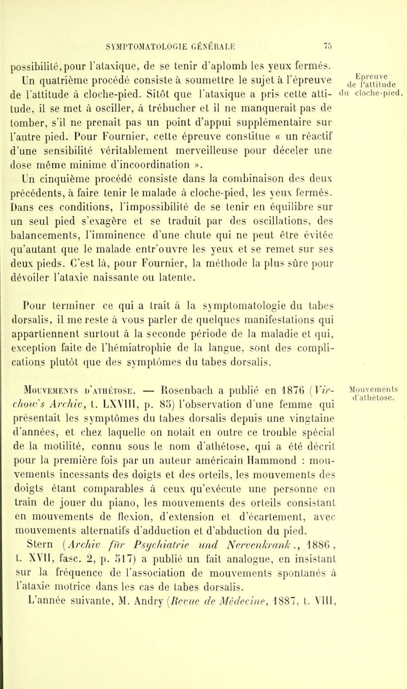 possibilité,pour l'ataxique, de se tenir d'aplomb les yeux fermés. Un quatrième procédé consiste à soumettre le sujet à l'épreuve de^''aitit^ude de l'attitude à cloche-pied. Sitôt que l'ataxique a pris cette atti- iin cioche-pied. tude, il se met à osciller, à trébucher et il ne manquerait pas de tomber, s'il ne prenait pas un point d'appui supplémentaire sur l'autre pied. Pour Fournier, cette épreuve constitue « un réactif d'une sensibilité véritablement merveilleuse pour déceler une dose même minime d'incoordination ». Un cinquième procédé consiste dans la combinaison des deux précédents, à faire tenir le malade à cloche-pied, les yeux fermés. Dans ces conditions, l'impossibilité de se tenir en équilibre sur un seul pied s'exagère et se traduit par des oscillations, des balancements, l'imminence d'une chute qui ne peut être évitée qu'autant que le malade entr'ouvre les yeux et se remet sur ses deux pieds. C'est là, pour Fournier, la méthode la plus sûre pour dévoiler l'ataxie naissante ou latente. Pour terminer ce qui a trait à la sjmptomatologie du tabès dorsalis, il me reste à vous parler de quelques manifestations qui appartiennent surtout à la seconde période de la maladie et qui, exception faite de l'hémiatrophie de la langue, sont des compli- cations plutôt que des symptômes du tabès dorsalis. Mouvements d'athétose. — Rosenbach a publié en 1876 {Vir- choivs Archiv, t. LXVIIl, p. 83) l'observation d'une femme qui présentait les symptômes du tabès dorsalis depuis une vingtaine d'années, et chez laquelle on notait en outre ce trouble spécial de la motilité, connu sous le nom d'athétose, qui a été décrit pour la première fois par un auteur américain Hammond : mou- vements incessants des doigts et des orteils, les mouvements des doigts étant comparables à ceux qu'exécute une personne en train de jouer du piano, les mouvements des orteils consistant en mouvements de flexion, d'extension et d'écarlement, avec mouvements alternatifs d'adduction et d'abduction du pied. Stern [Archiv f'ùr Psychiatrie nnd Nerveiikrank., 1886, t. XVII, fasc. 2, p. 517) a publié un fait analogue, en insistant sur la fréquence de l'association de mouvements spontanés à l'ataxie motrice dans les cas de tabès dorsalis. L'année suivante, M. Andry [Revue de Médecine, 1887, t. Vlli,
