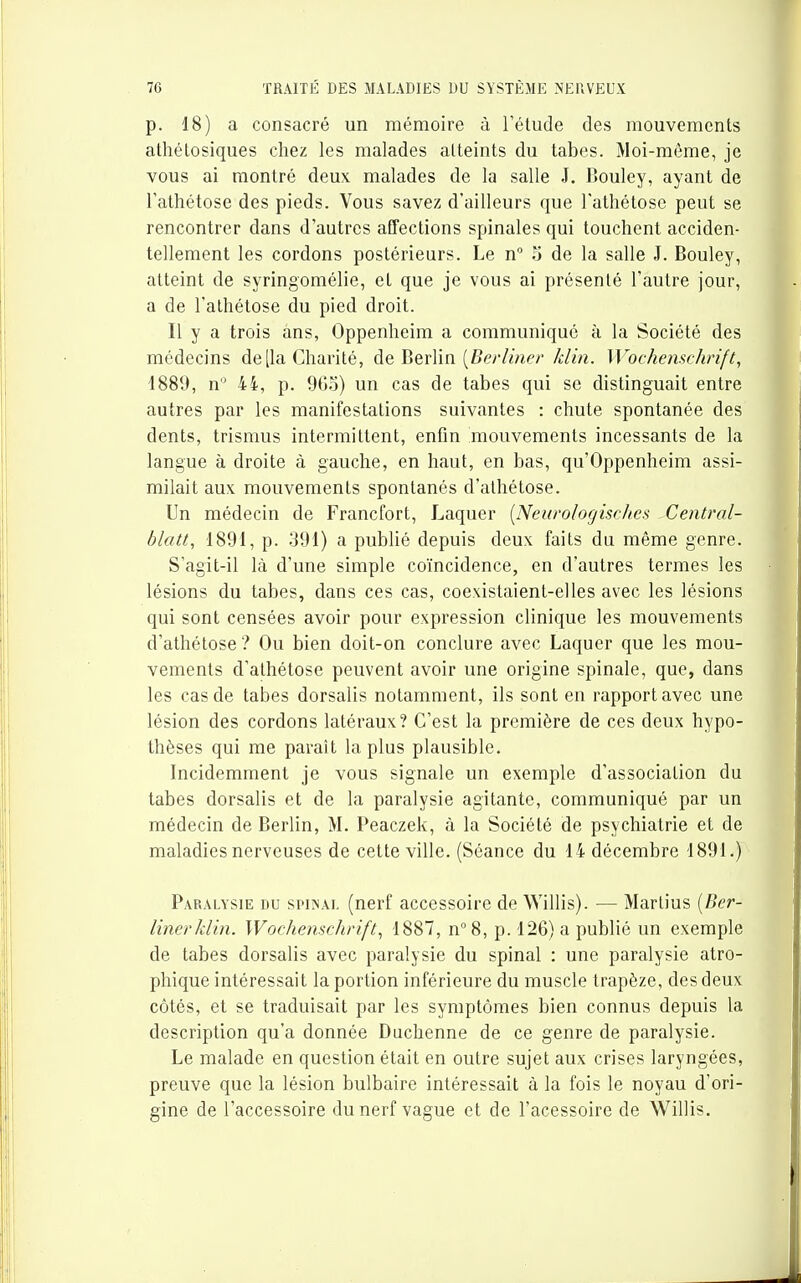 p. 18) a consacré un mémoire à l'étude des mouvements athétosiques chez les malades atteints du tabès. Moi-même, je vous ai montré deux malades de la salle J. Bouley, ayant de l'athétose des pieds. Vous savez d'ailleurs que l'athétose peut se rencontrer dans d'autres affections spinales qui touchent acciden- tellement les cordons postérieurs. Le n° 3 de la salle J. Bouley, atteint de syringomélie, et que je vous ai présenté l'autre jour, a de l'athétose du pied droit. Il y a trois ans, Oppenheim a communiqué à la Société des médecins de [la Charité, de HevVm {Berliner klin. Wochenschrift, 1889, n 4i, p. 9G.o) un cas de tabès qui se distinguait entre autres par les manifestations suivantes : chute spontanée des dents, trismus intermittent, enfin mouvements incessants de la langue à droite à gauche, en haut, en bas, qu'Oppenheim assi- milait aux mouvements spontanés d'alhétose. Un médecin de Francfort, Laquer (Neurologisches Central- blatt, 1891, p. 391) a publié depuis deux faits du même genre. S'agit-il là d'une simple coïncidence, en d'autres termes les lésions du tabès, dans ces cas, coexistaient-elles avec les lésions qui sont censées avoir pour expression clinique les mouvements d'athétose ? Ou bien doit-on conclure avec Laquer que les mou- vements d'athétose peuvent avoir une origine spinale, que, dans les cas de tabès dorsalis notamment, ils sont en rapport avec une lésion des cordons latéraux? C'est la première de ces deux hypo- thèses qui me paraît la plus plausible. Incidemment je vous signale un exemple d'association du tabès dorsalis et de la paralysie agitante, communiqué par un médecin de Berlin, M. Peaczek, à la Société de psychiatrie et de maladies nerveuses de cette ville. (Séance du 14 décembre 1891.) Paralysie du spiïnal (nerf accessoire de Willis). — Marlius {Ber- linerklin. Woehenschrift^ 1887, n°8, p. 126) a publié un exemple de tabès dorsalis avec paralysie du spinal : une paralysie atro- phique intéressait la portion inférieure du muscle trapèze, des deux côtés, et se traduisait par les symptômes bien connus depuis la description qu'a donnée Duchenne de ce genre de paralysie. Le malade en question était en outre sujet aux crises laryngées, preuve que la lésion bulbaire intéressait à la fois le noyau d'ori- gine de l'accessoire du nerf vague et de l'acessoire de Willis.