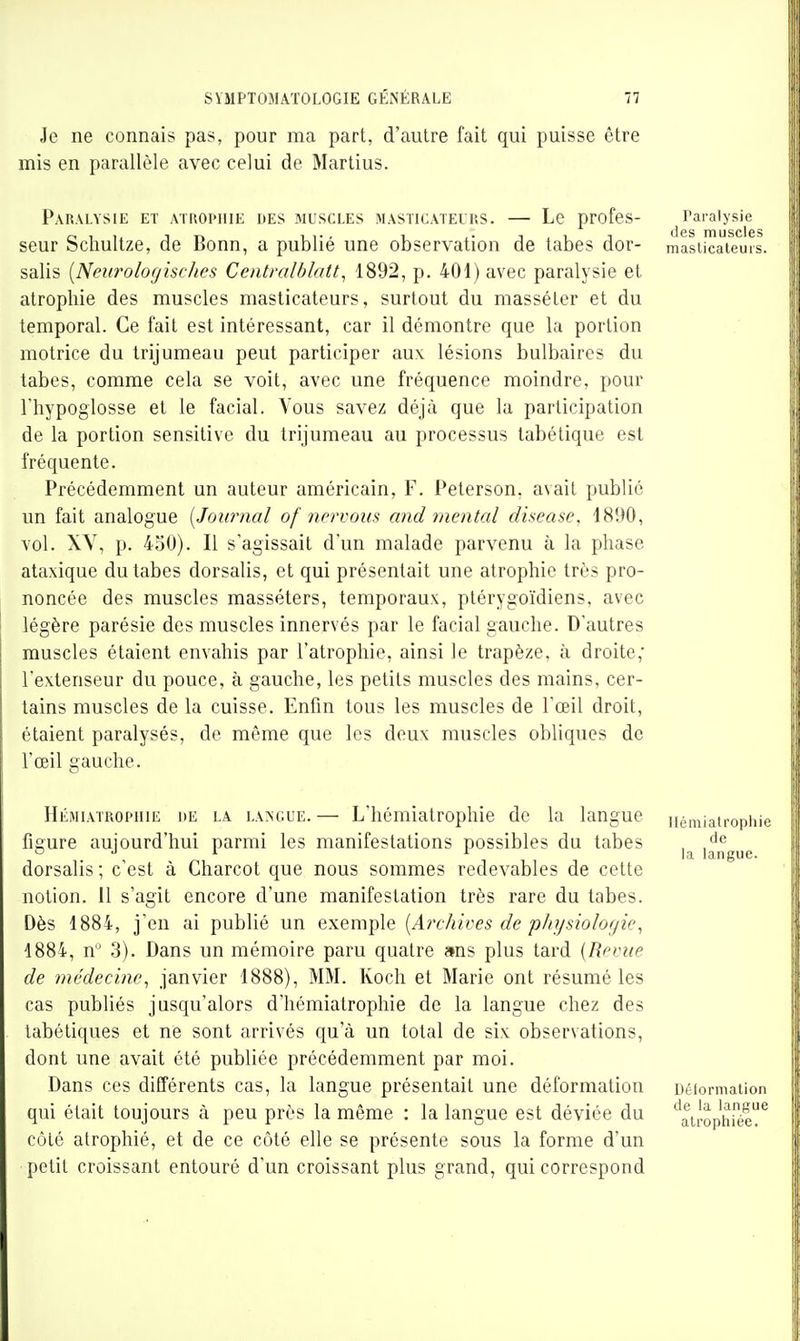 Je ne connais pas, pour ma part, d'autre fait qui puisse être mis en parallèle avec celui de Martius. Paralysie et atrophie des .muscles masticateurs. — Le profes- Paralysie d6s muscles seur Schultze, de Bonn, a publié une observation de tabes dor- maslicateurs. salis [Neurolofjisches Centralblatt^ 1892, p. 401) avec paralysie et atrophie des muscles masticateurs, surtout du masséter et du temporal. Ce fait est intéressant, car il démontre que la portion motrice du trijumeau peut participer aux lésions bulbaires du tabes, comme cela se voit, avec une fréquence moindre, pour riiypoglosse et le facial. Vous savez déjà que la participation de la portion sensitive du trijumeau au processus tabétique est fréquente. Précédemment un auteur américain, F. Peterson, avait public un fait analogue [Journal of nervous and mental disease. 18!>0, vol. XV, p. 4o0). Il s'agissait d'un malade parvenu à la phase ataxique du tabes dorsalis, et qui présentait une atrophie très pro- noncée des muscles masséters, temporaux, ptérygoïdiens, avec légère parésie des muscles innervés par le facial gauche. D'autres muscles étaient envahis par l'atrophie, ainsi le trapèze, à droite; l'extenseur du pouce, à gauche, les petits muscles des mains, cer- tains muscles de la cuisse. Enfin tous les muscles de l'œil droit, étaient paralysés, de même que les deux muscles obliques de l'œil gauche. HiÎMiATROPiiiE de la la>;c.ue.— L'hémiatrophie de la langue némiatrophie figure aujourd'hui parmi les manifestations possibles du tabes , o J i 1 ]^ langue. dorsalis ; c'est à Charcot que nous sommes redevables de cette notion. 11 s'agit encore d'une manifestation très rare du tabes. Dès 1884, j'en ai publié un exemple [Archives de physiologie^ 1884, n 3). Dans un mémoire paru quatre ans plus tard [Revue de médecine, janvier 1888), MM. Koch et Marie ont résumé les cas publiés jusqu'alors d'hémiatrophie de la langue chez des tabétiques et ne sont arrivés qu'à un total de six observations, dont une avait été publiée précédemment par moi. Dans ces différents cas, la langue présentait une déformation Déformation qui était toujours à peu près la même : la langue est déviée du '^atrophiée^ côté atrophié, et de ce côté elle se présente sous la forme d'un petit croissant entouré d'un croissant plus grand, qui correspond