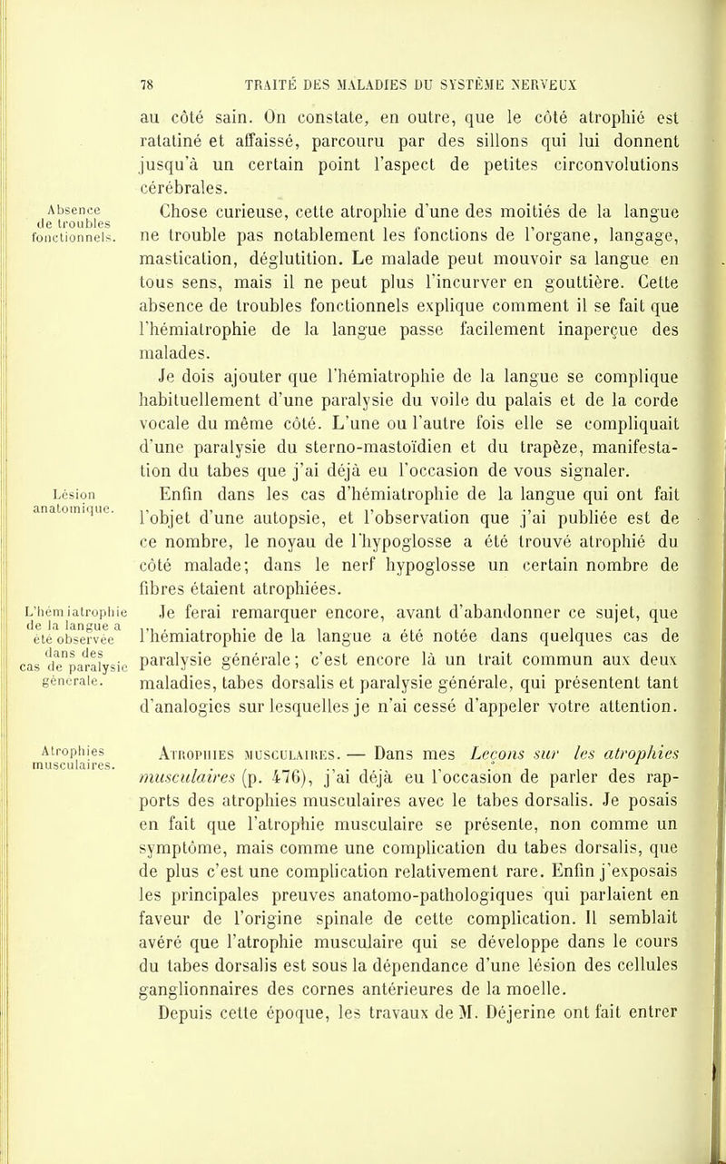 au côté sain. On constate, en outre, que le côté atrophié est ratatiné et affaissé, parcouru par des sillons qui lui donnent jusqu'à un certain point l'aspect de petites circonvolutions cérébrales. Absence Chose curieuse, cette atrophie d'une des moitiés de la langue de troubles , , i,, , fonctionnels, ne trouble pas notablement les lonctions de 1 organe, langage, mastication, déglutition. Le malade peut mouvoir sa langue en tous sens, mais il ne peut plus l'incurver en gouttière. Cette absence de troubles fonctionnels explique comment il se fait que l'hémiatrophie de la langue passe facilement inaperçue des malades. Je dois ajouter que l'hémiatrophie de la langue se complique habituellement d'une paralysie du voile du palais et de la coi-de vocale du même côté. L'une ou l'autre fois elle se compliquait d'une paralysie du sterno-mastoïdien et du trapèze, manifesta- tion du tabès que j'ai déjà eu l'occasion de vous signaler. Lésion Enfin dans les cas d'hémiatrophie de la langue qui ont fait anaiomique. j^^Qj^jg^ (j'une autopsie, et l'observation que j'ai publiée est de ce nombre, le noyau de l'hypoglosse a été trouvé atrophié du côté malade; dans le nerf hypoglosse un certain nombre de fibres étaient atrophiées. L'hémiatrophie Je ferai remarquer encore, avant d'abandonner ce sujet, que été observée^ l'hémiatrophie de la langue a été notée dans quelques cas de cas depara^ysic Paralysie générale ; c'est encore là un trait commun aux deux générale. maladies, tabès dorsalis et paralysie générale, qui présentent tant d'analogies sur lesquelles je n'ai cessé d'appeler votre attention. Atrophies AïROPHiES MUSCULAIRES. — Daus mes LecoHS sur les atrophies musculaires. ., . : , , , musculaires (p. 476), j ai deja eu 1 occasion de parler des rap- ports des atrophies musculaires avec le tabès dorsalis. Je posais en fait que l'atrophie musculaire se présente, non comme un symptôme, mais comme une complication du tabès dorsalis, que de plus c'est une comphcation relativement rare. Enfin j'exposais les principales preuves anatomo-pathologiques qui parlaient en faveur de l'origine spinale de cette complication. Il semblait avéré que l'atrophie musculaire qui se développe dans le cours du tabès dorsalis est sous la dépendance d'une lésion des cellules ganglionnaires des cornes antérieures de la moelle. Depuis cette époque, les travaux de M. Déjerine ont fait entrer