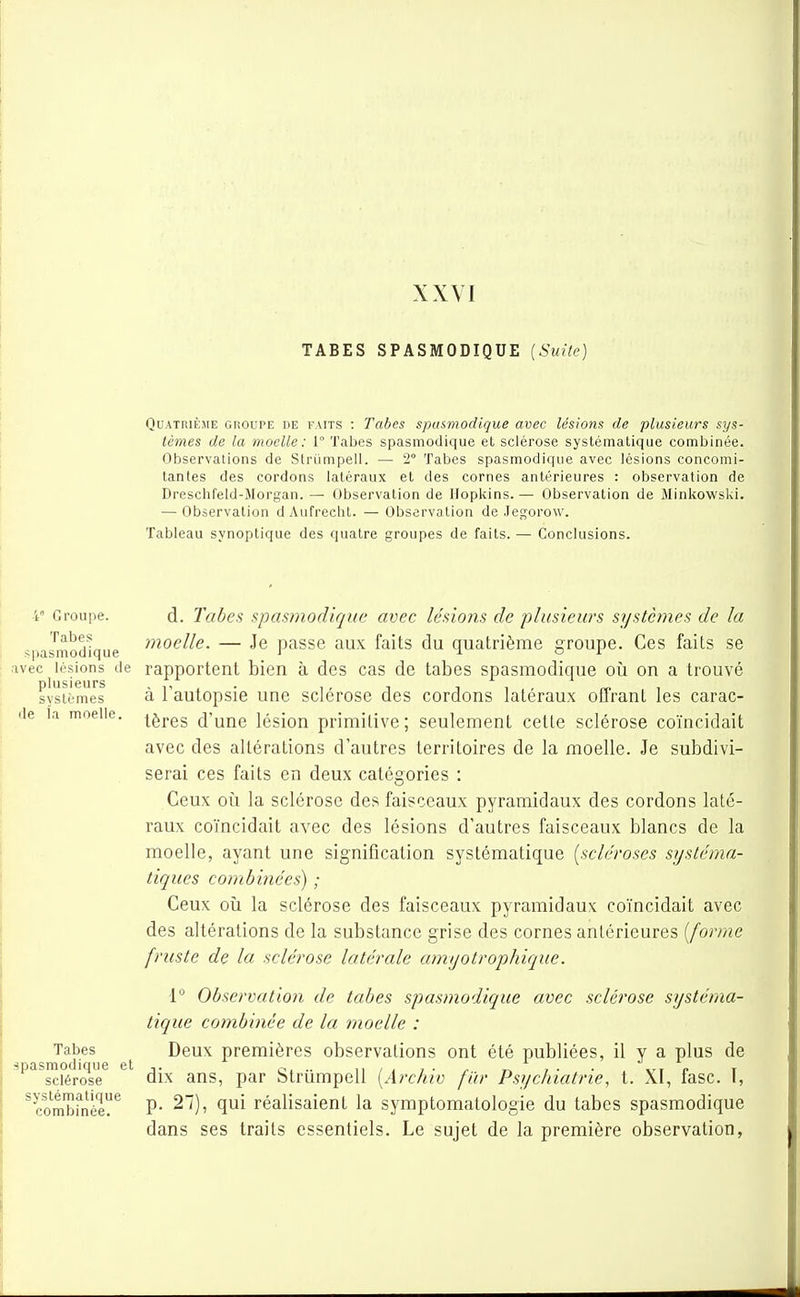 XXVI TABES SPASMODIQUE (Suite) Quatrième groupe de faits : Tabès spusmodique avec lésions de plusieurs sys- tèmes de la moelle: 1° Tabès spasmodique et sclérose systématique combinée. Observations de Striimpell. — 2° Tabès spasmodique avec lésions concomi- tantes des cordons latéraux et des cornes antérieures : observation de Dreschfeld-Morgan. — Observation de Hopkins. — Observation de MinkowsUi. — Observation dAufrecht. — Observation de Jegorow. Tableau synoptique des quatre groupes de faits. — Conclusions. 4' Groupe. d. Tabes spasmodique avec lésions de plusieurs systèmes de la •spasmodique ^^^oelle. — Je passe aux faits du quatrième groupe. Ces faits se avec lésions de rapportent bien à des cas de tabes spasmodique oii on a trouvé plusieurs - t . • , , i i i . «. i systèmes a 1 autopsie Une sclérose des cordons latéraux offrant les carac- de la moelle, i^j-gg d'une lésion primitive; seulement cette sclérose coïncidait avec des altérations d'autres territoires de la moelle. Je subdivi- serai ces faits en deux catégories : Ceux 011 la sclérose des faisceaux pyramidaux des cordons laté- raux coïncidait avec des lésions d'autres faisceaux blancs de la moelle, ayant une signification systématique {scléroses systéma- tiques combinées) ; Ceux oîi la sclérose des faisceaux pyramidaux coïncidait avec des altérations de la substance grise des cornes antérieures [forme fruste de la sclérose latérale amyotrophique. 1 Observation de tabes spasmodique avec sclérose systéma- tique combinée de la moelle : s '''^d'*'^ e t premières observations ont été publiées, il y a plus de ^^^^sciérose^ ^ dix ans, par Strumpell [Arc/iiv far Psychiatrie, t. XI, fasc. T, ^combinée?*^ P- ^~)' réalisaient la symptomatologie du tabes spasmodique dans ses traits essentiels. Le sujet de la première observation,