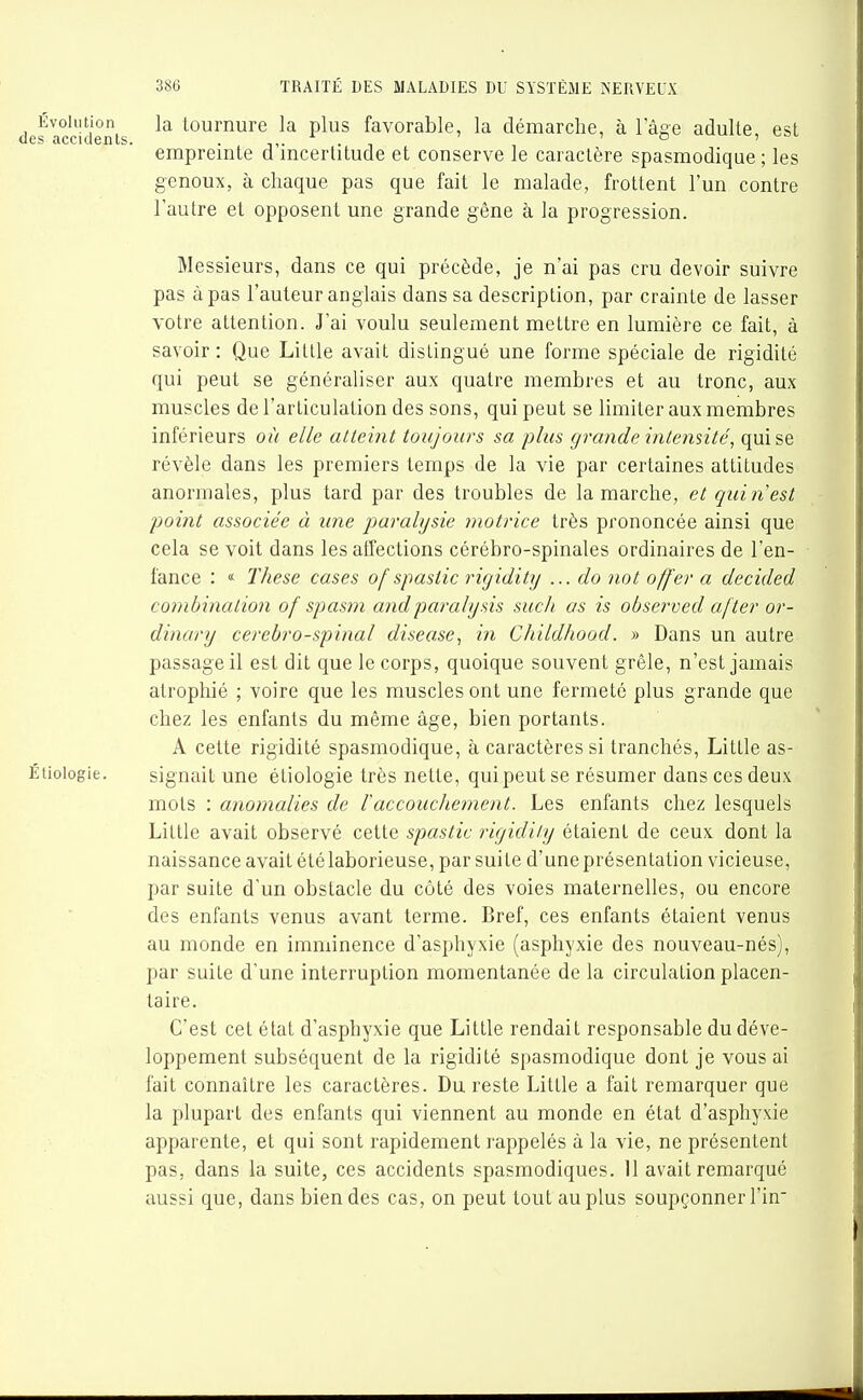 la tournure la plus favorable, la démarche, à l'âge adulte, est empreinte d'incertitude et conserve le caractère spasmodique ; les genoux, à chaque pas que fait le malade, frottent l'un contre l'autre et opposent une grande gêne à la progression. Messieurs, dans ce qui précède, je n'ai pas cru devoir suivre pas à pas l'auteur anglais dans sa description, par crainte de lasser votre attention. J'ai voulu seulement mettre en lumière ce fait, à savoir : Que Litlle avait distingué une forme spéciale de rigidité qui peut se généraliser aux quatre membres et au tronc, aux muscles de l'articulation des sons, qui peut se limiter aux membres inférieurs où elle atteint toujours sa plus grande intensité, qui se révèle dans les premiers temps de la vie par certaines attitudes anormales, plus tard par des troubles de la marche, et qui n est point associée à une paralysie motrice très prononcée ainsi que cela se voit dans les affections cérébro-spinales ordinaires de l'en- fance : « Thèse cases of spastic rigidity ... do not offer a decided co?nbination of spasm andparalijsis suc/i as is observed a/ter or- dinary cerebro-spiiial disease, in Childhood. » Dans un autre passage il est dit que le corps, quoique souvent grêle, n'est jamais atrophié ; voire que les muscles ont une fermeté plus grande que chez les enfants du même âge, bien portants. A cette rigidité spasmodique, à caractères si tranchés, Little as- Étioiogie. signait une étiologie très nette, qui peut se résumer dans ces deux mots : anomalies de l'accouchement. Les enfants chez lesquels Little avait observé cette spastic rigidity étaient de ceux dont la naissance avait été laborieuse, par suite d'une présentation vicieuse, par suite d'un obstacle du côté des voies maternelles, ou encore des enfants venus avant terme. Bref, ces enfants étaient venus au monde en imminence d'asphyxie (asphyxie des nouveau-nés), par suite d'une interruption momentanée de la circulation placen- taire. C'est cet état d'asphyxie que Little rendait responsable du déve- loppement subséquent de la rigidité spasmodique dont je vous ai fait connaître les caractères. Du reste Little a fait remarquer que la plupart des enfants qui viennent au monde en état d'asphyxie apparente, et qui sont rapidement rappelés à la vie, ne présentent pas, dans la suite, ces accidents spasmodiques. 11 avait remarqué aussi que, dans bien des cas, on peut tout au plus soupçonner l'in