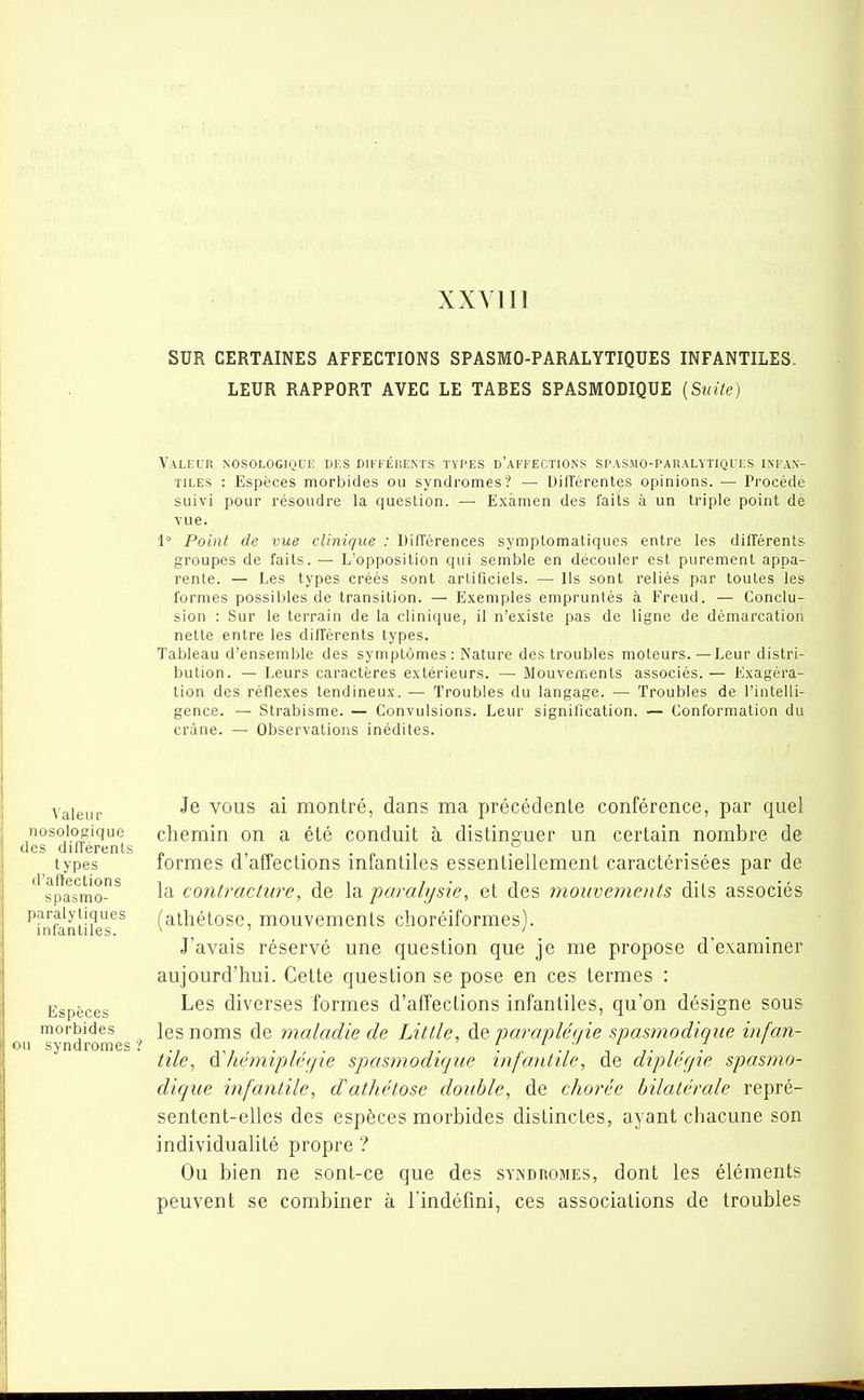 XXVIII SUR CERTAINES AFFECTIONS SPASMO-PARALYTIQUES INFANTILES. LEUR RAPPORT AVEC LE TARES SPASMODIQUE {Suite) Valeur nosologique des différents types d'affections spasmo-paralytiqiks infan- tiles : Espèces morbides ou syndromes? — DilTérentes opinions. — Procédé suivi pour résoudre la quesLion. — Examen des faits à un triple point de vue. 1° Point de vue clinique : DilTérences symptomatiques entre les différents groupes de faits. — L'opposition qui semble en découler est purement appa- rente. — Les types créés sont artificiels. — Ils sont reliés par toutes les formes possibles de transition. — Exemples empruntés à Freud. — Conclu- sion : Sur le terrain de la clinique, il n'existe pas de ligne de démarcation nette entre les dilTérenls types. Tableau d'ensemble des symptômes: Nature des troubles moteurs.—Leur distri- bution. — Leurs caractères extérieurs. — Mouvements associés.— Exagéra- lion des réflexes tendineux. — Troubles du langage. — Troubles de l'intelli- gence. — Strabisme. — Convulsions. Leur signification. — Conformation du crâne. — Observations inédites. Valeur ^® VOUS ai montré, dans ma précédente conférence, par quel nosologique chemin on a été conduit à distinguer un certain nombre de des cIiilértinLs types formes d'affections infantiles essentiellement caractérisées par de spasrao^ 1^ contracture, de la paralysie, et des mouvernents dits associés ^i^nfantUeT^ (athétose, mouvements choréiformes). J'avais réservé une question que je me propose d'examiner aujourd'hui. Cette question se pose en ces termes : Espèces diverses formes d'affections infantiles, qu'on désigne sous morbides les noms de maladie de Little, de parapléoie spasmodique infan- on syndromes? . tile, a hémiplégie spasmodique infantile, de dipler/ie spasmo- dique infantile, dathétose double, de chorée bilatérale repré- sentent-elles des espèces morbides distinctes, ayant chacune son individualité propre ? Ou bien ne sont-ce que des syndromes, dont les éléments peuvent se combiner à l'indéfini, ces associations de troubles