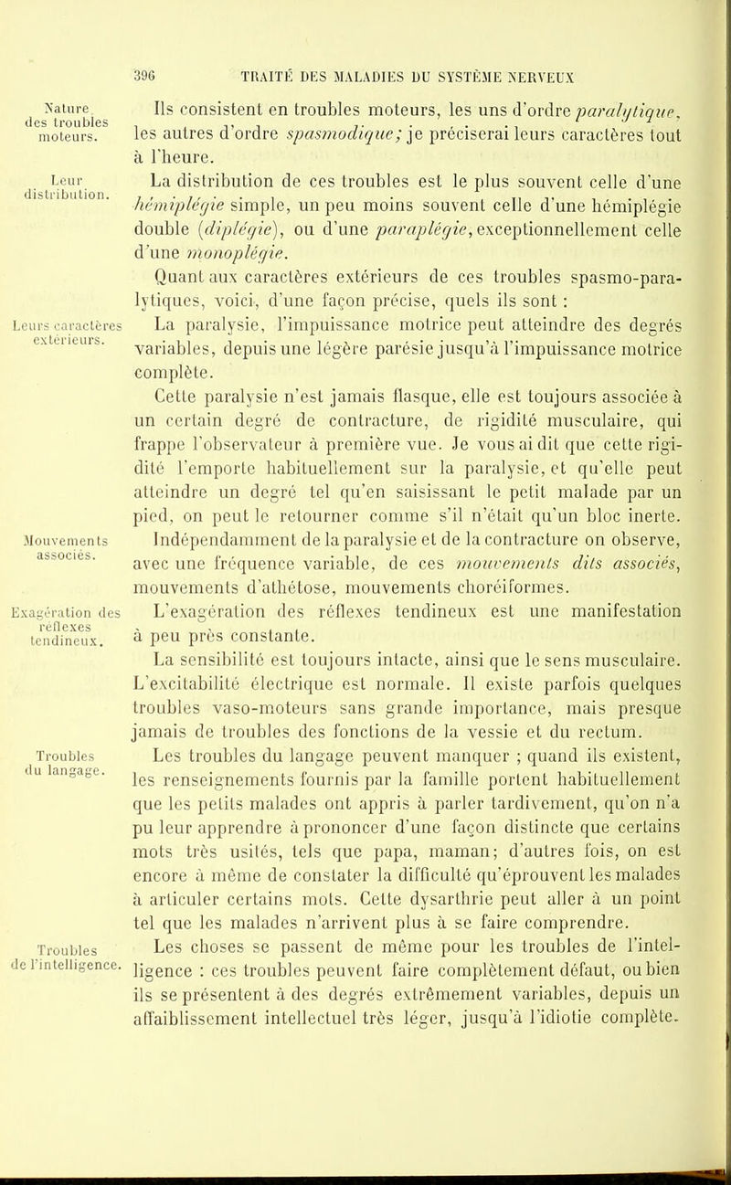 ÎS'alure des troubles moteurs. Leur distribution. Leurs caractères extérieurs. Mouvemen ts associés. Exagération des réflexes tendineux. Troubles du langage. Troubles de l'intelligence. Ils consistent en troubles moteurs, les uns d'ordre parali/lique, les autres d'ordre spasmodique; préciserai leurs caractères tout à l'heure. La distribution de ces troubles est le plus souvent celle d'une hémipléfjie simple, un peu moins souvent celle d'une hémiplégie double [diplégie], ou d'une ;jrtrcz/j/(?^2e, exceptionnellement celle d'une monoplégie. Quant aux caractères extérieurs de ces troubles spasmo-para- lytiques, voici, d'une façon précise, quels ils sont : La paralysie, l'impuissance motrice peut atteindre des degrés variables, depuis une légère parésie jusqu'à l'impuissance molrice complète. Cette paralysie n'est jamais flasque, elle est toujours associée à un certain degré de contracture, de rigidité musculaire, qui frappe l'observateur à première vue. Je vous ai dit que cette rigi- dité l'emporte habituellement sur la paralysie, et qu'elle peut atteindre un degré tel qu'en saisissant le petit malade par un pied, on peut le retourner comme s'il n'était qu'un bloc inerte. Indépendamment de la paralysie et de la contracture on observe, avec une fréquence variable, de ces mouvements dits associés, mouvements d'athétose, mouvements choréiformes. L'exagération des réflexes tendineux est une manifestation à peu près constante. La sensibilité est toujours intacte, ainsi que le sens musculaire. L'excitabilité électrique est normale. 11 existe parfois quelques troubles vaso-moteurs sans grande importance, mais presque jamais de troubles des fonctions de la vessie et du rectum. Les troubles du langage peuvent manquer ; quand ils existent, les renseignements fournis par la famille portent habituellement que les petits malades ont appris à parler tardivement, qu'on n'a pu leur apprendre à prononcer d'une façon distincte que certains mots très usités, tels que papa, maman; d'autres fois, on est encore à même de constater la difficulté qu'éprouvent les malades à articuler certains mots. Cette dysarthrie peut aller à un point tel que les malades n'arrivent plus à se faire comprendre. Les choses se passent de même pour les troubles de l'intel- ligence : ces troubles peuvent faire complètement défaut, ou bien ils se présentent à des degrés extrêmement variables, depuis un affaiblissement intellectuel très léger, jusqu'à l'idiotie complète.