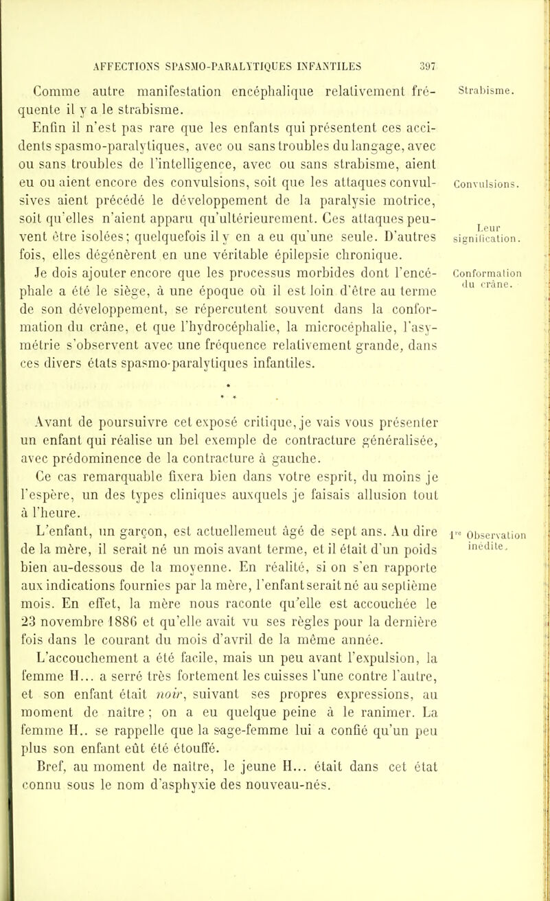 Comme autre manifestation encéphalique relativement fré- quente il y a le strabisme. Enfin il n'est pas rare que les enfants qui présentent ces acci- dents spasmo-paralytiques, avec ou sans troubles du langage, avec ou sans troubles de l'intelligence, avec ou sans strabisme, aient eu ou aient encore des convulsions, soit que les attaques convul- sives aient précédé le développement de la paralysie motrice, soit qu'elles n'aient apparu qu'ultérieurement. Ces attaques peu- vent être isolées; quelquefois il y en a eu qu'une seule. D'autres fois, elles dégénèrent en une véritable épilepsie chronique. Je dois ajouter encore que les processus morbides dont l'encé- phale a été le siège, à une époque oii il est loin d'être au terme de son développement, se répercutent souvent dans la confor- mation du crâne, et que l'hydrocéphalie, la microcéphalie, l'asy- métrie s'observent avec une fréquence relativement grande, dans ces divers états spasmo-paralytiques infantiles. Avant de poursuivre cet exposé critique, je vais vous présenter un enfant qui réalise un bel exemple de contracture généralisée, avec prédominence de la contracture à gauche. Ce cas remarquable fixera bien dans votre esprit, du moins je l'espère, un des types cliniques auxquels je faisais allusion tout à l'heure. L'enfant, un garçon, est actuellemeut âgé de sept ans. Au dire |« observaiion de la mère, il serait né un mois avant terme, et il était d'un poids médite, bien au-dessous de la moyenne. En réalité, si on s'en rapporte aux indications fournies par la mère, l'enfant serait né au septième mois. En efiet, la mère nous raconte qu'elle est accouchée le 2-3 novembre 1886 et qu'elle avait vu ses règles pour la dernière fois dans le courant du mois d'avril de la même année. L'accouchement a été facile, mais un peu avant l'expulsion, la femme H... a serré très fortement les cuisses l'une contre l'autre, et son enfant était noir, suivant ses propres expressions, au moment de naître ; on a eu quelque peine à le ranimer. La femme H., se rappelle que la s-age-femme lui a confié qu'un peu plus son enfant eût été étouffé. Bref, au moment de naître, le jeune H... était dans cet état connu sous le nom d'asphyxie des nouveau-nés. StralMsme. Convulsions. Leur sifrnilication. Conformation du crâne.