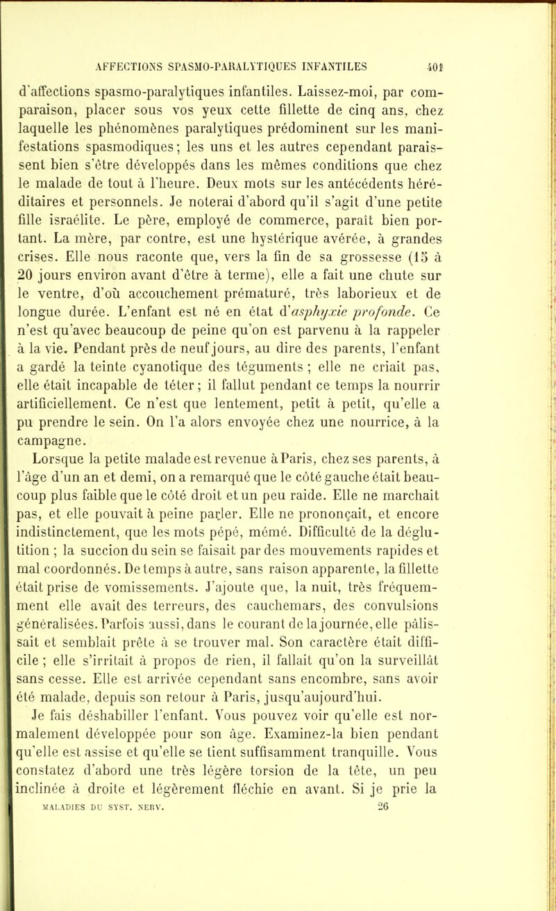 cVafTections spasmo-paralytiques infantiles. Laissez-moi, par com- paraison, placer sous vos yeux celte ûllette de cinq ans, chez laquelle les phénomènes paralytiques prédominent sur les mani- festations spasmodiques ; les uns et les autres cependant parais- sent bien s'être développés dans les mêmes conditions que chez le malade de tout à l'heure. Deux mots sur les antécédents héré- ditaires et personnels. Je noterai d'abord qu'il s'agit d'une petite fille israélite. Le père, employé de commerce, paraît bien por- tant. La mère, par contre, est une hystérique avérée, à grandes crises. Elle nous raconte que, vers la fin de sa grossesse (13 à 20 jours environ avant d'être à terme), elle a fait une chute sur le ventre, d'oîi accouchement prématuré, très laborieux et de longue durée. L'enfant est né en état ^asphyxie profonde. Ce n'est qu'avec beaucoup de peine qu'on est parvenu à la rappeler à la vie. Pendant près de neuf jours, au dire des parents, l'enfant a gardé la teinte cyanotique des téguments ; elle ne criait pas, elle était incapable de téter ; il fallut pendant ce temps la nourrir artificiellement. Ce n'est que lentement, petit à petit, qu'elle a pu prendre le sein. On l'a alors envoyée chez une nourrice, à la campagne. Lorsque la petite malade est revenue àParis, chez ses parents, à l'âge d'un an et demi, on a remarqué que le côté gauche était beau- coup plus faible que le côté droit et un peu raide. Elle ne marchait pas, et elle pouvait à peine parler. Elle ne prononçait, et encore indistinctement, que les mots pépé, mémé. Difficulté de la déglu- tition ; la succion du sein se faisait par des mouvements rapides et mal coordonnés. De temps à autre, sans raison apparente, la fillette était prise de vomissements. J'ajoute que, la nuit, très fréquem- ment elle avait des terreurs, des cauchemars, des convulsions généralisées. Parfois aussi,dans le courant de la journée, elle pâlis- sait et semblait prête à se trouver mal. Son caractère était diffi- cile ; elle s'irritait à propos de rien, il fallait qu'on la surveillât sans cesse. Elle est arrivée cependant sans encombre, sans avoir été malade, depuis son retour à Paris, jusqu'aujourd'hui. Je fais déshabiller l'enfant. Vous pouvez voir qu'elle est nor- malement développée pour son âge. Examinez-la bien pendant qu'elle est assise et qu'elle se tient suffisamment tranquille. Vous constatez d'abord une très légère torsion de la tête, un peu inclinée à droite et légèrement fléchie en avant. Si je prie la MALADIES DU SYST. NERV. 26