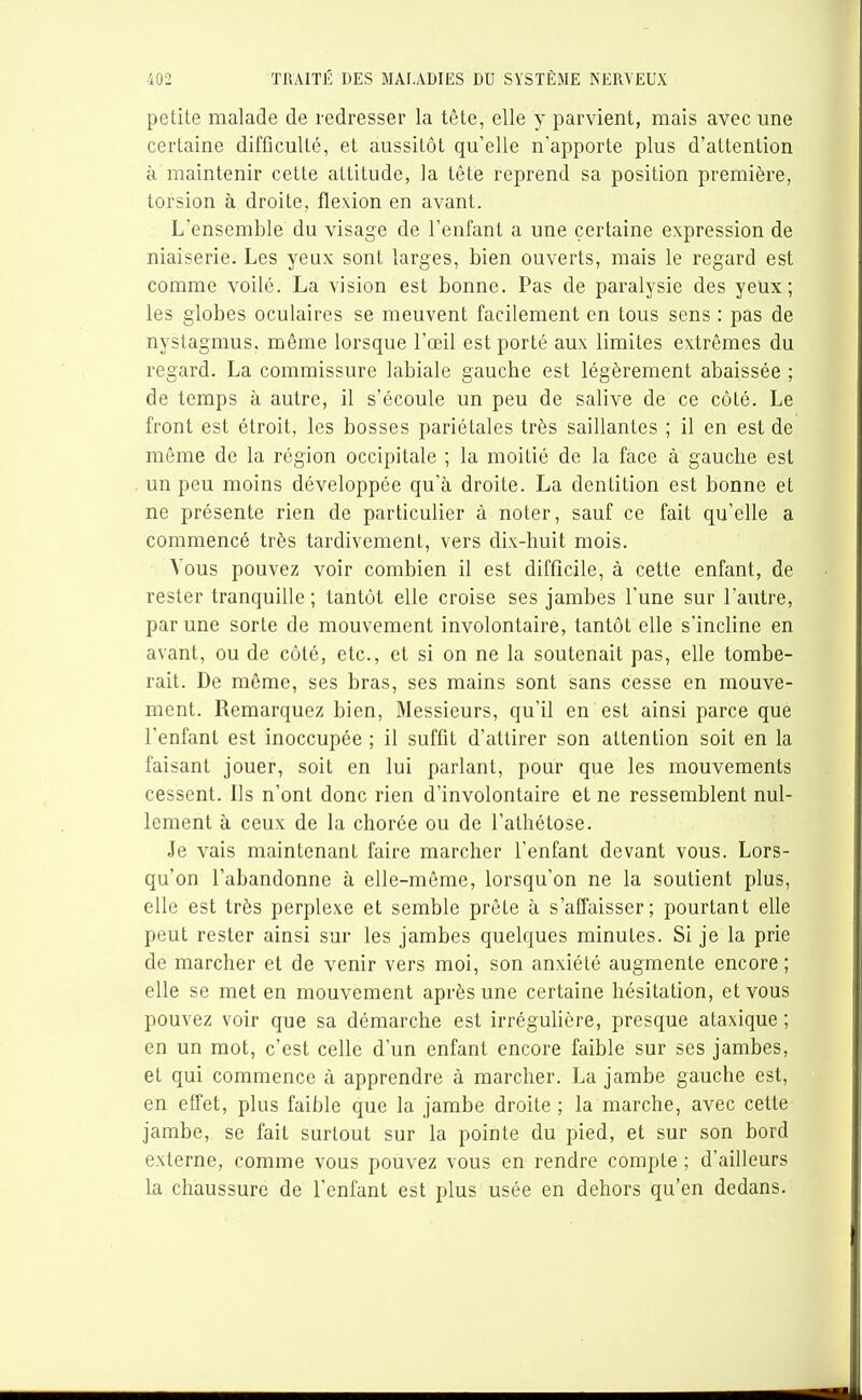 petite malade de redresser la tête, elle y parvient, mais avec une certaine difficulté, et aussitôt qu'elle n'apporte plus d'attention à maintenir cette attitude, la tête reprend sa position première, torsion à droite, flexion en avant. L'ensemble du visage de l'enfant a une certaine expression de niaiserie. Les yeux sont larges, bien ouverts, mais le regard est comme voile. La vision est bonne. Pas de pai-alysie des yeux; les globes oculaires se meuvent facilement en tous sens : pas de nystagmus, même lorsque l'œil est porté aux limites extrêmes du regard. La commissure labiale gauche est légèrement abaissée ; de temps à autre, il s'écoule un peu de salive de ce côté. Le front est étroit, les bosses pariétales très saillantes ; il en est de même de la région occipitale ; la moitié de la face à gauche est un peu moins développée qu'à droite. La dentition est bonne et ne présente rien de particulier à noter, sauf ce fait qu'elle a commencé très tardivement, vers dix-huit mois. Vous pouvez voir combien il est difficile, à cette enfant, de rester tranquille ; tantôt elle croise ses jambes l'une sur l'autre, par une sorte de mouvement involontaire, tantôt elle s'incline en avant, ou de côté, etc., et si on ne la soutenait pas, elle tombe- rait. De même, ses bras, ses mains sont sans cesse en mouve- ment. Remarquez bien, Messieurs, qu'il en est ainsi parce que l'enfant est inoccupée ; il suffit d'attirer son attention soit en la faisant jouer, soit en lui parlant, pour que les mouvements cessent. Ils n'ont donc rien d'involontaire et ne ressemblent nul- lement à ceux de la chorée ou de l'athétose. Je vais maintenant faire marcher l'enfant devant vous. Lors- qu'on l'abandonne à elle-même, lorsqu'on ne la soutient plus, elle est très perplexe et semble prête à s'affaisser; pourtant elle peut rester ainsi sur les jambes quelques minutes. Si je la prie de marcher et de venir vers moi, son anxiété augmente encore; elle se met en mouvement après une certaine hésitation, et vous pouvez voir que sa démarche est irrégulière, presque ataxique ; en un mot, c'est celle d'un enfant encore faible sur ses jambes, et qui commence à apprendre à marcher. La jambe gauche est, en effet, plus faible que la jambe droite ; la marche, avec cette jambe, se fait surtout sur la pointe du pied, et sur son bord externe, comme vous pouvez vous en rendre compte ; d'ailleurs la chaussure de l'enfant est plus usée en dehors qu'en dedans.