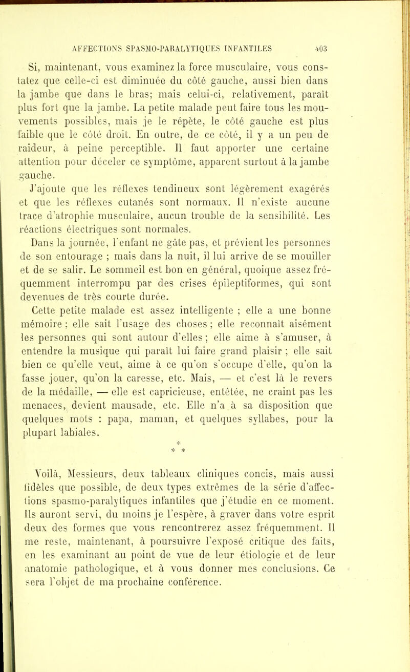 Si, maintenant, vous examinez la force musculaire, vous cons- tatez que celle-ci est diminuée du côté gauche, aussi bien dans la jambe que dans le bras; mais celui-ci, relativement, parait plus fort que la jambe. La petite malade peut faire tous les mou- vements possibles, mais je le répète, le côté gauche est plus faible que le côté droit. En outre, de ce côté, il y a un peu de raideur, à peine perceptible. Il faut apporter une certaine attention pour déceler ce symptôme, apparent surtout à la jambe gauche. J'ajoute que les réflexes tendineux sont légèrement exagérés et que les réflexes cutanés sont normaux. 11 n'existe aucune trace d'atrophie musculaire, aucun trouble de la sensibilité. Les réactions électriques sont normales. Dans la journée, l'enfant ne gâte pas, et prévient les personnes de son entourage ; mais dans la nuit, il lui arrive de se mouiller et de se salir. Le sommeil est bon en général, quoique assez fré- quemment interrompu par des crises épileptiformes, qui sont devenues de très courte durée. Cette petite malade est assez intelligente ; elle a une bonne mémoire ; elle sait l'usage des choses ; elle reconnaît aisément les personnes qui sont autour d'elles ; elle aime à s'amuser, à entendre la musique qui paraît lui faire grand plaisir ; elle sait bien ce qu'elle veut, aime à ce qu'on s'occupe d'elle, qu'on la fasse jouer, qu'on la caresse, etc. Mais, — et c'est là le revers de la médaille, — elle est capricieuse, entêtée, ne craint pas les menaces,^ devient mausade, etc. Elle n'a à sa disposition que quelques mots : papa, maman, et quelques syllabes, pour la plupart labiales. * * Voilà, Messieurs, deux tableaux cliniques concis, mais aussi lidèles que possible, de deux types extrêmes de la série d'affec- tions spasmo-paralytiques infantiles que j'étudie en ce moment. Us auront servi, du moins je l'espère, à graver dans votre esprit deux des formes que vous rencontrerez assez fréquemment. Il me reste, maintenant, à poursuivre l'exposé critique des faits, en les examinant au point de vue de leur étiologie et de leur anatomie pathologique, et à vous donner mes conclusions. Ce sera l'objet de ma prochaine conférence.