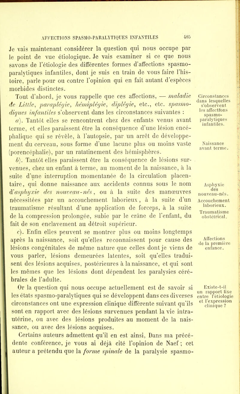 Je vais maintenant considérer la question qui nous occupe par le point de vue étiologique. Je vais examiner si ce que nous savons de l'étiologie des différentes formes d'affections spasmo- paralytiques infantiles, dont je suis en train de vous faire l'his- toire, parle pour ou contre l'opinion qui en fait autant d'espèces morbides distinctes. Tout d'abord, je vous rappelle que ces affections, — maladie de Little, paraplégie, hémiplégie, diplégie, etc., etc. spasmo- diques infantiles s'observent dans les circonstances suivantes : a) . Tantôt elles se rencontrent chez des enfants venus avant terme, et elles paraissent être la conséquence d'une lésion encé- phalique qui se révèle, à l'autopsie, par un arrêt de développe- ment du cerveau, sous forme d'une lacune plus ou moins vaste (porencéphalie), par un ratatinement des hémisphères. b) . Tantôt elles paraissent être la conséquence de lésions sur- venues, chez un enfant à terme, au moment de la naissance, à la suite d'une interruption momentanée de la circulation placen- taire, qui donne naissance aux accidents connus sous le nom ^asphyxie des nouveau-nés, ou à la suite des manœuvres nécessitées par un accouchement laborieux, à la suite d'un traumatisme résultant d'une application de forceps, à la suite de la compression prolongée, subie par le crâne de l'enfant, du fait de son enclavement au détroit supérieur. c) . Enfin elles peuvent se montrer plus ou moins longtemps après la naissance, soit qu'elles reconnaissent pour cause des lésions congénitales de même nature que celles dont je viens de vous parler, lésions demeurées latentes, soit qu'elles tradui- sent des lésions acquises, postérieures à la naissance, et qui sont les mêmes que les lésions dont dépendent les paralysies céré- brales de l'adulte. Or la question qui nous occupe actuellement est de savoir si les états spasmo-paralytiques qui se développent dans ces diverses circonstances ont une expression clinique différente suivant qu'ils sont en rapport avec des lésions survenues pendant la vie intra- utérine, ou avec des lésions produites au moment de la nais- sance, ou avec des lésions acquises. Certains auteurs admettent qu'il en est ainsi. Dans ma précé- dente conférence, je vous ai déjà cité l'opinion de Naef ; cet auteur a prétendu que la forme spinale de la paralysie spasmo- Circonstances dans lesquelles s'observent les alTectfons spasmo- paralytiques infantiles. Naissance avant terme. Asphyxie des nouveau-nés. Accouchement laborieux. Traumatisme obstétrical. Affections de la première enfance. Existe-t-il un rapport fixe entre l'étiologie et l'expression clinique ?