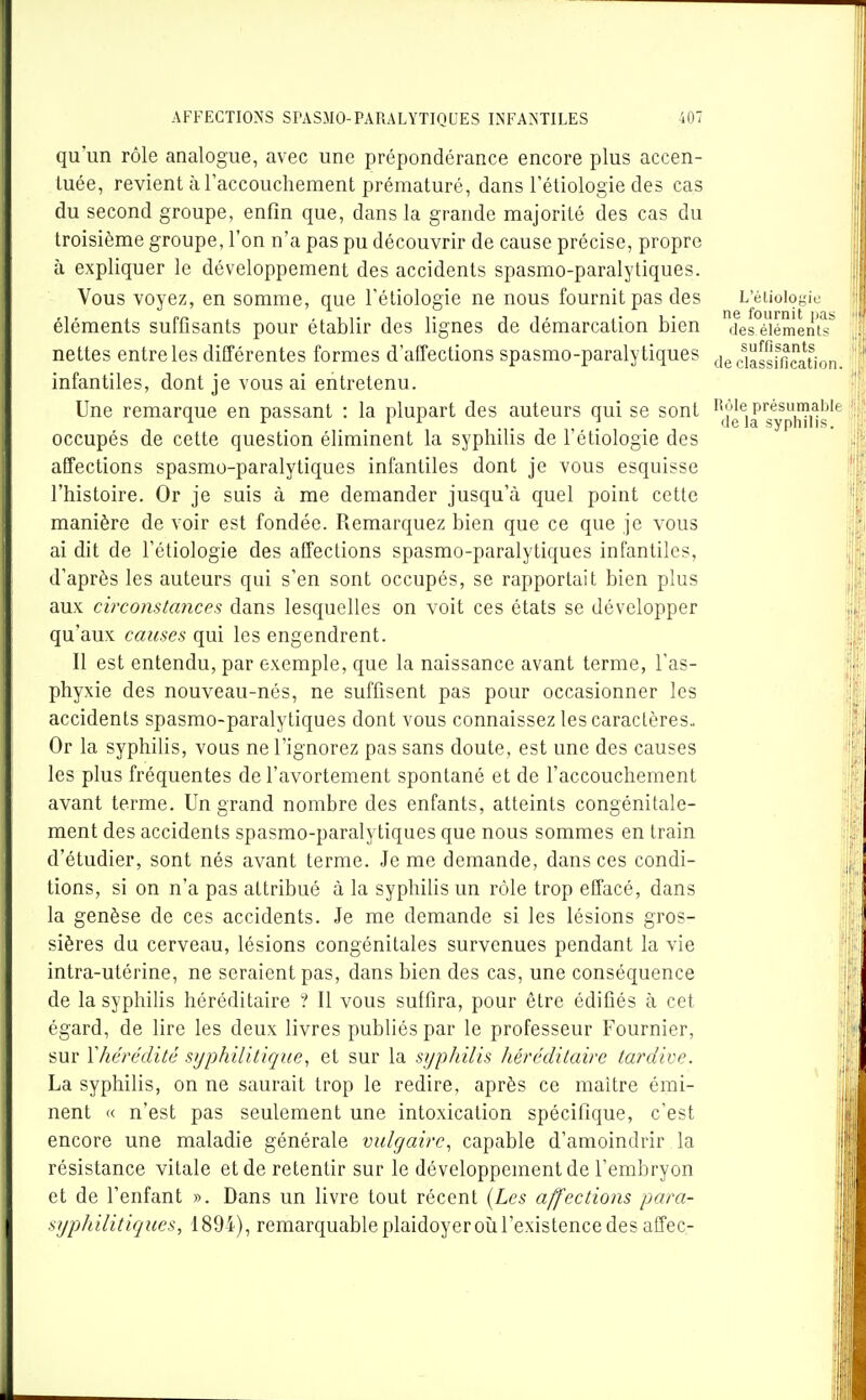 L'éliologie ne fournit \ia> des éléments suffisants de classification. qu'un rôle analogue, avec une prépondérance encore plus accen- tuée, revient à l'accouchement prématuré, dans l'étiologie des cas du second groupe, enfin que, dans la grande majorité des cas du troisième groupe, l'on n'a pas pu découvrir de cause précise, propre à expliquer le développement des accidents spasmo-paralytiques. Vous voyez, en somme, que l'étiologie ne nous fournit pas des éléments suffisants pour établir des lignes de démarcation bien nettes entre les différentes formes d'affections spasmo-paralytiques infantiles, dont je vous ai entretenu. Une remarque en passant : la plupart des auteurs qui se sont '^^fg^j^gy^pi^i^^^^ i'i occupés de cette question éliminent la syphilis de l'étiologie des affections spasmo-paralytiques infantiles dont je vous esquisse l'histoire. Or je suis à me demander jusqu'à quel point cette manière de voir est fondée. Remarquez bien que ce que je vous ai dit de l'étiologie des affections spasmo-paralytiques infantiles, d'après les auteurs qui s'en sont occupés, se rapportait bien plus aux circonstances dans lesquelles on voit ces états se développer qu'aux causes qui les engendrent. Il est entendu, par exemple, que la naissance avant terme, l'as- phyxie des nouveau-nés, ne suffisent pas pour occasionner les accidents spasmo-paralytiques dont vous connaissez les caractères.. Or la syphiUs, vous ne l'ignorez pas sans doute, est une des causes les plus fréquentes de l'avortement spontané et de l'accouchement avant terme. Un grand nombre des enfants, atteints congénitale- ment des accidents spasmo-paralytiques que nous sommes en train d'étudier, sont nés avant terme. Je me demande, dans ces condi- tions, si on n'a pas attribué à la syphilis un rôle trop effacé, dans la genèse de ces accidents. Je me demande si les lésions gros- sières du cerveau, lésions congénitales survenues pendant la vie intra-utérine, ne seraient pas, dans bien des cas, une conséquence de la syphilis héréditaire ? Il vous suffira, pour être édifiés à cet égard, de lire les deux livres publiés par le professeur Fournier, sur Yhérédité syphilitique^ et sur la syphilis héréditaire tardive. La syphilis, on ne saurait trop le redire, après ce maître émi- nent « n'est pas seulement une intoxication spécifique, c'est encore une maladie générale vulgaire, capable d'amoindrir la résistance vitale et de retentir sur le développement de l'embryon et de l'enfant ». Dans un livre tout récent {Les affections para- syphilitiques, 1894), remarquable plaidoyeroù l'existence des affec-