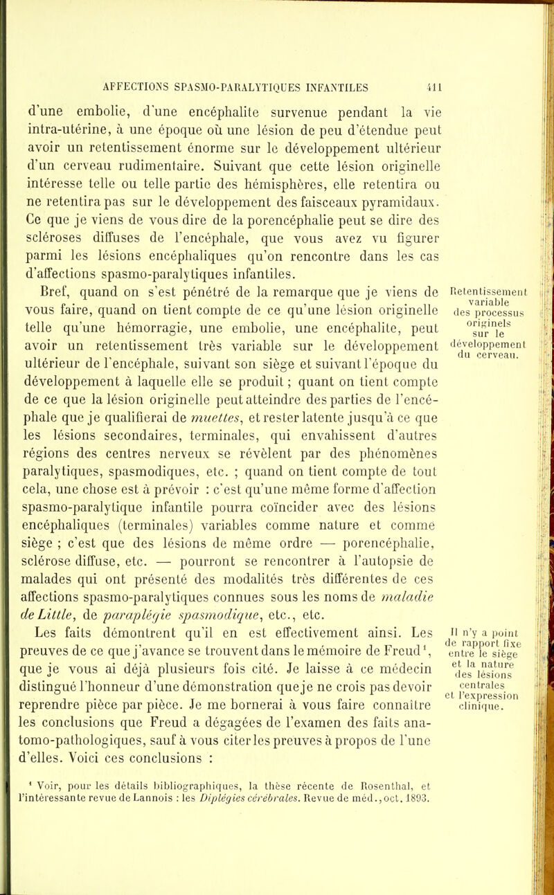 d'une embolie, d'une encéphalite survenue pendant la vie intra-utérine, à une époque où une lésion de peu d'étendue peut avoir un retentissement énorme sur le développement ultérieur d'un cerveau rudimentaire. Suivant que cette lésion originelle intéresse telle ou telle partie des hémisphères, elle retentira ou ne retentira pas sur le développement des faisceaux pyramidaux. Ce que je viens de vous dire de la porencéphalie peut se dire des scléroses diffuses de l'encéphale, que vous avez vu figurer parmi les lésions encéphaliques qu'on rencontre dans les cas d'affections spasmo-paralytiques infantiles. Bref, quand on s'est pénétré de la remarque que je viens de Retentissement vous faire, quand on tient compte de ce qu'une lésion originelle des processus telle qu'une hémorragie, une embolie, une encéphalite, peut °sur'ie''' avoir un retentissement très variable sur le développement 'léveioppement 1 . • -ni • . . n cerveau. Ultérieur de 1 encéphale, suivant son siège et suivant 1 époque du développement à laquelle elle se produit ; quant on tient compte de ce que la lésion originelle peut atteindre des parties de l'encé- phale que je qualifierai de muettes, et rester latente jusqu'à ce que les lésions secondaires, terminales, qui envahissent d'autres régions des centres nerveux se révèlent par des phénomènes paralytiques, spasmodiques, etc. ; quand on tient compte de tout cela, une chose est à prévoir : c'est qu'une même forme d'affection spasmo-paralylique infantile pourra coïncider avec des lésions encéphaliques (terminales) variables comme nature et comme siège ; c'est que des lésions de même ordre —• porencéphalie, sclérose diffuse, etc. — pourront se rencontrer à l'autopsie de malades qui ont présenté des modalités très différentes de ces affections spasmo-paralytiques connues sous les noms de maladie deLittle, de paraplégie spasmodique, etc., etc. Les faits démontrent qu'il en est effectivement ainsi. Les preuves de ce que j'avance se trouvent dans le mémoire de Freud', que je vous ai déjà plusieurs fois cité. Je laisse à ce médecin distingué l'honneur d'une démonstration que je ne crois pas devoir reprendre pièce par pièce. Je me bornerai à vous faire connaître les conclusions que Freud a dégagées de l'examen des faits ana- tomo-pathologiques, sauf à vous citer les preuves à propos de l'une d'elles. Voici ces conclusions : Il n'y a point de rapport fixe entre le siège et la nature des lésions centrales et l'expression clinique. ' Voir, pour les détails liibliographiques, la thèse récente de Rosenthal, et l'intéressante revue de Lannois : les Diplégies cérébrales. Revue de méd.,oct. 1893.