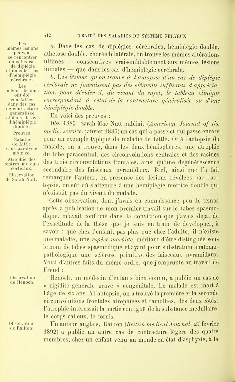 Les mômes lésions peuvent se rencontrer dans les cas de diplégie et dans les cas d'hémiplégie cérébrale. Les mêmes lésions ont été constatées dans des cas de contracture généralisée et dans des cas d'hémiplégie douljle. Preuves. Maladie de Little sans paralysie motrice. Atrophie des centres moteurs corticaux. Observation de Sarah Nutt. Observation de Henoch. Observation de Railton. a. Dans les cas de diplégies cérébrales, hémiplégie double, athétose double, chorée bilatérale, on trouve les mêmes altérations ultimes — consécutives vraisemblablement aux mêmes lésions initiales — que dans les cas d'hémiplégie cérébrale. b. Les lésions qu'on trouve à rautopsie d\m cas de diplégie cérébrale ne fournissent pas des éléments suffisants d''apprécia- tion, pour décider si, du vivant du sujet, le tableau clinique correspondait à celui de la contracture, généralisée ou [d'une hémiplégie double. En voici des preuves : Dès 1885, Sarah Mac Nutt publiait [American Journal of the medic. sc/ewce, janvier 1885) un cas qui a passé et qui passe encore pour un exemple typique de maladie de Little. Or à l'autopsie du malade, on a trouvé, dans les deux hémisphères, une atrophie du lobe paracentral, des circonvolutions centrales et des racines des trois circonvolutions frontales, ainsi qu'une dégénérescence secondaire des faisceaux pyramidaux. Bref, ainsi que l'a fait remarquer l'auteur, en présence des lésions révélées par l'au- topsie, on eût dû s'attendre à une hémiplégie motrice double qui n'existait pas du vivant du malade. Cette observation, dont j'avais eu connaissance peu de temps après la publication de mon premier travail sur le tabès spasmo- dique, m'avait confirmé dans la conviction que j'avais déjà, de l'exactitude de la thèse que je suis en train de développer, à savoir : que chez l'enfant, pas plus que chez l'adulte, il n'existe une maladie, une espèce morbide, méritant d'être distinguée sous le nom de tabès spasmodique et ayant pour substratum anatomo- pathologique une sclérose primitive des faisceaux pyramidaux. Voici d'autres faits du même ordre, que j'emprunte au travail de Freud : Henoch, un médecin d'enfants bien connu, a publié un cas de « rigidité générale grave » congénitale. Le malade est mort à l'âge de six ans. A l'autopsie, on a trouvé la première et la seconde circonvolutions frontales atrophiées et ramollies, des deux côtés; l'atrophie intéressait la partie contiguë de la substance médullaire, le corps calleux, le fornix. Un auteur anglais, Railton [Brilish médical Journal, 27 février 1892) a publié un autre cas de contracture légère des quatre membres, chez un enfant venu au monde en état d'asphyxie, à la