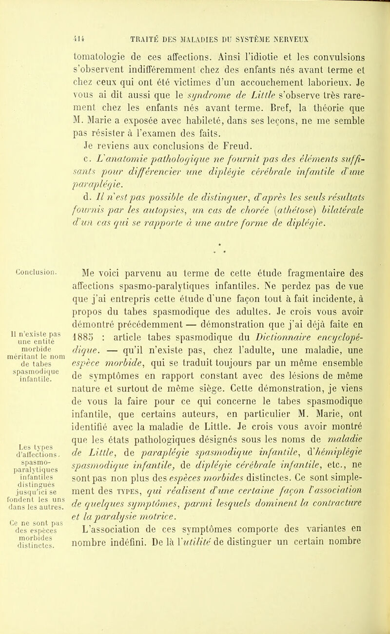 tomatologie de ces affections. Ainsi l'idiotie et les convulsions s'observent indifféremment chez des enfants nés avant terme et chez ceux qui ont été victimes d'un accouchement laborieux. Je vous ai dit aussi que le syndrome de Little s'observe très rare- ment chez les enfants nés avant terme. Bref, la théorie que M. Marie a exposée avec habileté, dans ses leçons, ne me semble pas résister à l'examen des faits. Je reviens aux conclusions de Freud. c. Vanatomie pathologique ne fournit pas des éléments suffi- sants pour différencier nue dipléyie cérébrale infantile dhine paraplégie. d. // n est pas possible de distinguer.^ d'après les seuls résultats fournis par les autopsies., un cas de chorée [athétose] bilatérale d'un cas qui se rapporte à une autre forme de diplégie. Conclusion. 11 n'exisle pas une entité morbide méritant le nom de tabès spasmodi(|ue infantile. Les types d'aifeclions. spasmo- paralytiques infantiles distingués jusqu'ici se fondent les uns dans les autres. Ce ne sont pas des espèces morbides distinctes. Me voici parvenu au terme de cette étude fragmentaire des affections spasmo-paralytiques infantiles. Ne perdez pas de vue que j'ai entrepris cette étude d'une façon tout à fait incidente, à propos du tabès spasmodique des adultes. Je crois vous avoir démontré précédemment — démonstration que j'ai déjà faite en 1885 : article tabès spasmodique du Dictionnaire encyclopé- dique. — qu'il n'existe pas, chez l'adulte, une maladie, une espèce morbide., qui se traduit toujours par un même ensemble de symptômes en rapport constant avec des lésions de même nature et surtout de même siège. Cette démonstration, je viens de vous la faire pour ce qui concerne le tabès spasmodique infantile, que certains auteurs, en particulier M. Marie, ont identifié avec la maladie de Little. Je crois vous avoir montré que les états pathologiques désignés sous les noms de maladie de Little, de paraplégie spasmodique infantile., à'hémiplégie spasmodique infantile, de diplégie cérébrale infantile, etc., ne sont pas non plus des espèces morbides distinctes. Ce sont simple- ment des TYPES, qui réalisent d'une certaine façon rassociation de quelques symptômes, parmi lesquels dominent la contracture et la paralysie motrice. L'association de ces symptômes comporte des valantes en nombre indéfini. De hà Y utilité de distinguer un certain nombre