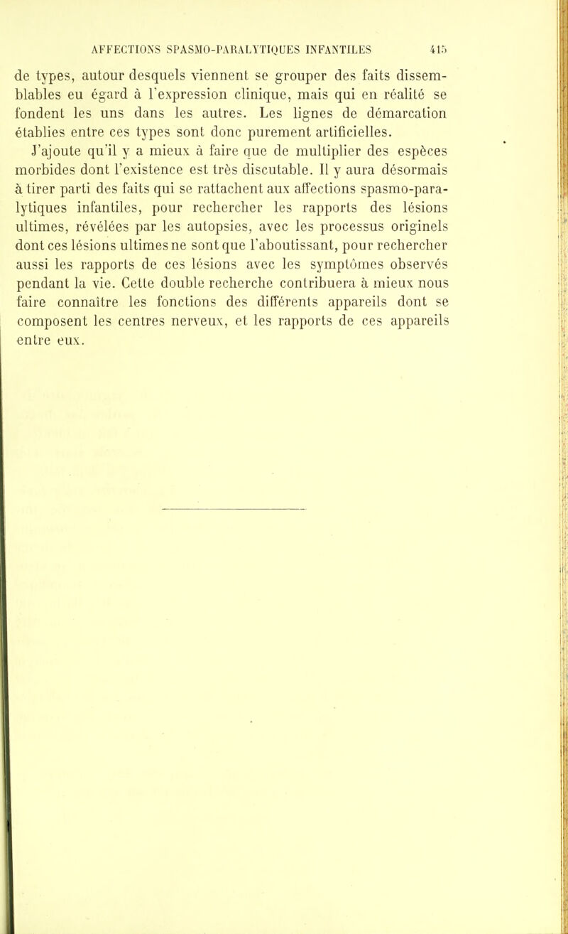 de types, autour desquels viennent se grouper des faits dissem- blables eu égard à l'expression clinique, mais qui en réalité se fondent les uns dans les autres. Les lignes de démarcation établies entre ces types sont donc purement artificielles. J'ajoute qu'il y a mieux à faire que de multiplier des espèces morbides dont l'existence est très discutable. Il y aura désormais à tirer parti des faits qui se rattachent aux affections spasmo-para- lytiques infantiles, pour rechercher les rapports des lésions ultimes, révélées par les autopsies, avec les processus originels dont ces lésions ultimes ne sont que l'aboutissant, pour rechercher aussi les rapports de ces lésions avec les symptômes observés pendant la vie. Cette double recherche contribuera à mieux nous faire connaître les fonctions des différents appareils dont se composent les centres nerveux, et les rapports de ces appareils entre eux.