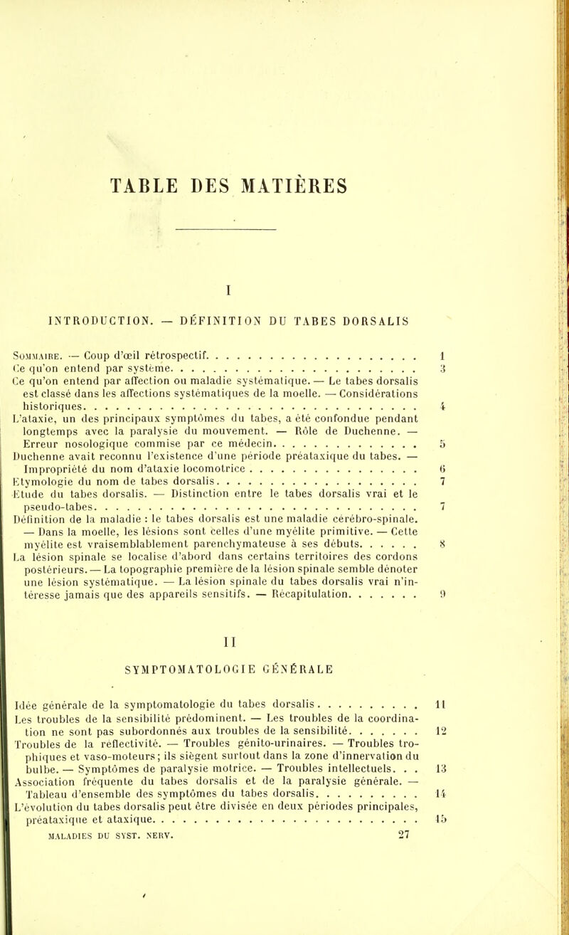 TABLE DES MATIÈRES I INTRODUCTIOiN. — DÉFINITION DU TABES DORSALIS Sommaire. — Coup d'œil rétrospectif Ce qu'on entend par système Ce qu'on entend par alTection ou maladie systématique.— Le tabès dorsalis est classé dans les affections systématiques de la moelle. — Considérations historiques L'alaxie, un des principaux symptômes du tabès, a été confondue pendant longtemps avec la paralysie du mouvement. — Rôle de Duchenne. — Erreur nosologique commise par ce médecin Duchenne avait reconnu l'existence d'une période préataxique du tabès. — Impropriété du nom d'alaxie locomotrice Ktymologie du nom de tabès dorsalis Etude du tabès dorsalis. — Distinction entre le tabès dorsalis vrai et le pseudo-tabes Définition de la maladie : le tabès dorsalis est une maladie cérébro-spinale. — Dans la moelle, les lésions sont celles d'une myélite primitive. — Cette myélite est vraisemblablement parenchymateuse à ses débuts La lésion spinale se localise d'abord dans certains territoires des cordons postérieurs. — La topographie première de la lésion spinale semble dénoter une lésion systématique. — La lésion spinale du tabès dorsalis vrai n'in- téresse jamais que des appareils sensilifs. — Récapitulation II SYMPTOMATOLOGIE GÉNÉRALE Mée générale de la symptomatologie du tabès dorsalis l.es troubles de la sensibilité prédominent. — Les troubles de la coordina- tion ne sont pas subordonnés aux troubles de la sensibilité Troubles de la réflectivité. — Troubles génito-urinaires. — Troubles tro- phiques et vaso-moteurs ; ils siègent surtout dans la zone d'innervation du bulbe. — Symptômes de paralysie motrice. — Troubles intellectuels. . . Association fréquente du tabès dorsalis et de la paralysie générale. — Tableau d'ensemble des symptômes du tabès dorsalis L'évolution du tabès dorsalis peut être divisée en deux périodes principales, préataxique et ataxique MALADIES DU SYST. NERV. 27