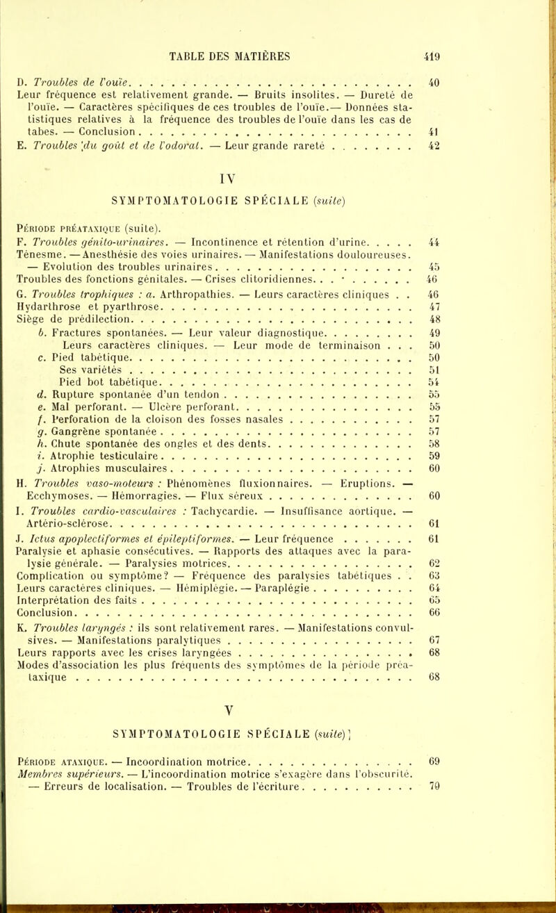 D. Troubles de l'ouïe 40 Leur fréquence est relativement grande. — Bruits insolites. — Dureté de l'ouïe. — Caractères spécifiques de ces troubles de l'ouïe.— Données sta- tistiques relatives à la fréquence des troubles de l'ouïe dans les cas de tabès. — Conclusion 41 E. Troubles [du goût et de l'odoral. — Leur grande rareté 42 IV SYMPTOMATOLOGIE SPÉCIALE {suite) PÉRIODE PRÉATAXIQUE (suile). F. Troubles génito-urinaires. — Incontinence et rétention d'urine 44 Ténesme. —Anesthésie des voies urinaires. — Manifestations douloureuses. — Evolution des troubles urinaires 45 Troubles des fonctions génitales. — Crises clitoridiennes. . . • 46 G. Troubles trophiques : a. Arthropathies. — Leurs caractères cliniques . . 46 Hydarthrose et pyarthrose 47 Siège de prédilection 48 b. Fractures spontanées. — Leur valeur diagnostique 49 Leurs caractères cliniques. — Leur mode de terminaison ... 50 c. Pied tabétique 50 Ses variétés 51 Pied bot tabétique 54 d. Rupture spontanée d'un tendon 55 e. Mal perforant. — Ulcère perforant 55 /. Perforation de la cloison des fosses nasales 57 g. Gangrène spontanée 57 h. Chute spontanée des ongles et des dents 58 i. Atrophie tesliculaire 59 y. Atrophies musculaires 60 H. Troubles vaso-moteurs : Phénomènes fluxion naires. — Eruptions. — Ecchymoses. — Hémorragies. — Flux séreux 60 I. Troubles cardio-vasculaires : Tachycardie. — Insuffisance aortique. — Artério-sclérose 61 .1. Ictus apoplectiformes et épileptiforrnes. — Leur fréquence 61 Paralysie et aphasie consécutives. — Rapports des attaques avec la para- lysie générale. — Paralysies motrices 62 Complication ou symptôme? — Fréquence des paralysies tabétiques . . 63 Leurs caractères cliniques. — Hémiplégie. — Paraplégie 64 Interprétation des faits 65 Conclusion 66 K. Troubles laryngés : ils sont relativement rares. —Manifestations convul- sives. — Manifestations paralytiques 67 Leurs rapports avec les crises laryngées 68 Modes d'association les plus fréquents des symptômes de la période prca- laxique 68 V SYMPTOMATOLOGIE SPÉCIALE {suite)] PÉRIODE ATAXiouE. — Incoordinalion motricc 69 Membres supérieurs. — L'incoordination motrice s'exagère dans l'obscurité. — Erreurs de localisation. — Troubles de l'écriture 79