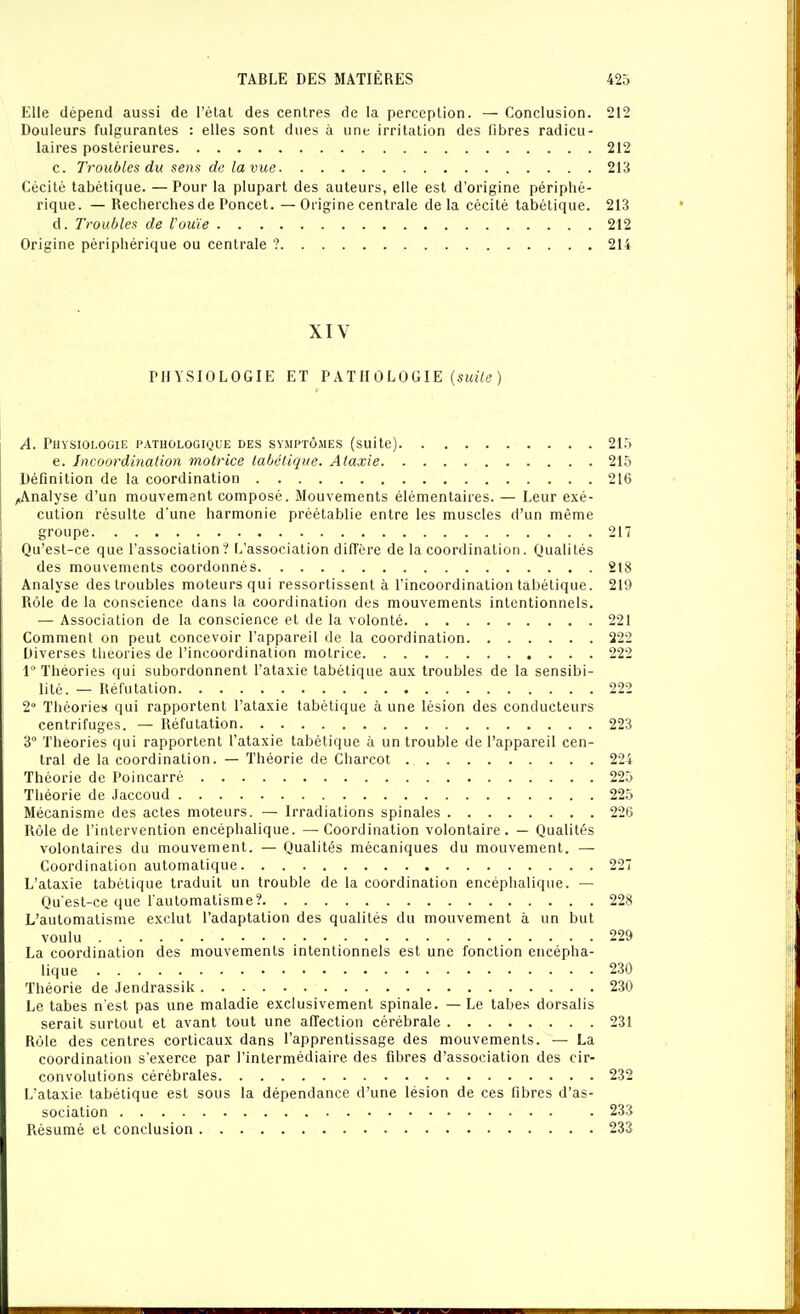 Elle dépend aussi de l'état des centres de la perception. — Conclusion. 212 Douleurs fulgurantes : elles sont dues à une irritation des fibres radicu- laires postérieures 212 c. Troubles du sens de la vue 213 Cécité tabétique. —Pour la plupart des auteurs, elle est d'origine périphé- rique. — Recherches de Poncet. —Origine centrale delà cécité tabétique. 213 d. Troubles de l'ouïe 212 Origine périphérique ou centrale ? 214 XIV PHYSIOLOGIE ET P AT II 0 LOGIE (s!«7(? ) A. Physiologie pathologique des syiMPtômes (suite) 21.^ e. Incoordinalion motrice tabétique. Ataxie 215 Définition de la coordination 216 ^Analyse d'un mouvement composé. Mouvements élémentaires. — Leur exé- cution résulte d'une harmonie préétablie entre les muscles d'un même groupe 217 Qu'est-ce que l'association? L'association diffère de la coordination. Qualités des mouvements coordonnés 218 Analyse des troubles moteurs qui ressortissent à l'incoordination tabétique. 219 Rôle de la conscience dans la coordination des mouvements intentionnels. — Association de la conscience et de la volonté 221 Comment on peut concevoir l'appareil de la coordination 222 Diverses théories de l'incoordination motrice 222 1 Théories qui subordonnent l'ataxie tabétique aux troubles de la sensibi- lité. — Réfutation 222 2° Tliéories qui rapportent l'ataxie tabétique à une lésion des conducteurs centrifuges. — Réfutation 223 3° Théories qui rapportent l'ataxie tabétique à un trouble de l'appareil cen- tral de la coordination. — Théorie de Charcot 224 Théorie de Poincarré 225 Théorie de Jaccoud 225 Mécanisme des actes moteurs. — Irradiations spinales 226 Rôle de l'intervention encéphalique. — Coordination volontaire. — Qualités volontaires du mouvement. — Qualités mécaniques du mouvement. — Coordination automatique 227 L'ataxie tabétique traduit un trouble de la coordination encéphalique. — Qu'est-ce que l'automatisme? 228 L'automatisme exclut l'adaptation des qualités du mouvement à un but voulu 229 La coordination des mouvements intentionnels est une fonction encépha- lique 230 Théorie de Jendrassik 230 Le tabès n'est pas une maladie exclusivement spinale. — Le tabès dorsalis serait surtout et avant tout une affection cérébrale 231 Rôle des centres corticaux dans l'apprentissage des mouvements. — La coordination s'exerce par l'intermédiaire des fibres d'association des cir- convolutions cérébrales 232 L'ataxie tabétique est sous la dépendance d'une lésion de ces fibres d'as- sociation 233 Résumé et conclusion 233