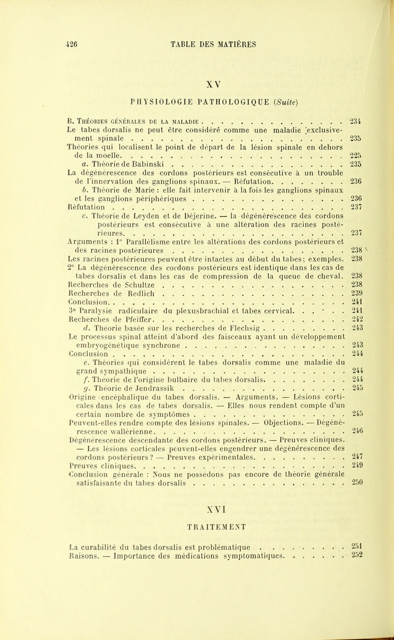 XV PHYSIOLOGIE PATHOLOGIQUE {Suite) B. Théories générales de la maladie 234 Le tabès dorsalis ne peut être considéré comme une maladie [exclusive- ment spinale 235 Théories qui localisent le point de départ de la lésion spinale en dehors de la moelle 225 a. Théorie de Babinski 235 La dégénérescence des cordons postérieurs est consécutive à un trouble de l'innervation des ganglions spinaux. — Réfutation 236 b. Théorie de Marie : elle fait intervenir à la fois les ganglions spinaux et les ganglions périphériques 236 Réfutation 237 c. Théorie de Leyden et de Uéjerine. — la dégénérescence des cordons postérieurs est consécutive à une altération des racines posté- rieures 237 Arguments : 1° Parallélisme entre les altérations des cordons postérieurs et des racines postérieures 238 Les racines postérieures peuvent être intactes au début du tabès; exemples. 238 2° La dégénérescence des cordons postérieurs est identique dans les cas de tabès dorsalis et dans les cas de compression de la queue de cheval. 238 Recherches de Schullze 238 Recherches de Redlich 239 Conclusion 241 3» Paralysie radiculaire du plexusbrachial et tabès cervical. . . • . . 241 Recherches de Pfeiffer 242 d. Théorie basée sur les recherches de Flechsig 243 Le processus spinal atteint d'abord des faisceaux ayant un développement embryogénétique synchrone 243 Conclusion 244 e. Théories qui considèrent le tabès dorsalis comme une maladie du grand sympathique 244 f. Théorie de l'origine bulbaire du tabès dorsalis 244 g. Théorie de Jendrassik 245 Origine encéphalique du tabès dorsabs. — Arguments. — Lésions corti- cales dans les cas de tabès dorsalis. — Elles nous rendent compte d'un certain nombre de symptômes 245 Peuvent-elles rendre compte des lésions spinales. — Objections. —Dégéné- rescence wallérienne 246 Dégénérescence descendante des cordons postérieurs. — Preuves cliniques. — Les lésions corticales peuvent-elles engendrer une dégénérescence des cordons postérieurs? — Preuves expérimentales 247 Preuves cliniques 249 Conclusion générale : Nous ne possédons pas encore de théorie générale satisfaisante du tabès dorsalis 250 XVI TRAITEMENT La curabilité du tabès dorsalis est problématique • 251 Raisons. — Importance des médications symptomatiques 252